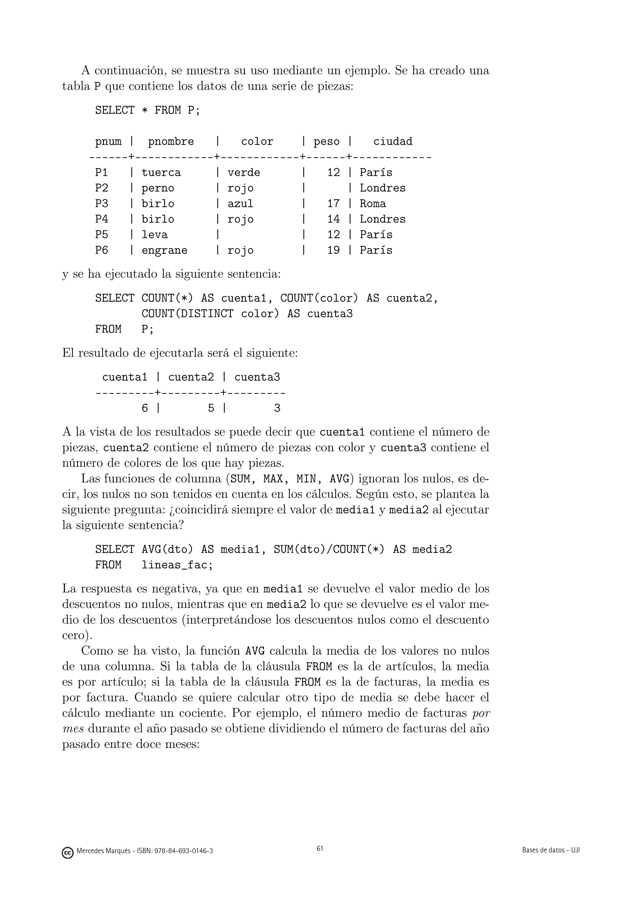 A continuación, se muestra su uso mediante un ejemplo. Se ha creado una
tabla P que contiene los datos de una serie de piezas:
       SELECT * FROM P;

      pnum | pnombre    |   color    | peso |   ciudad
     ------+------------+------------+------+------------
      P1   | tuerca     | verde      |   12 | París
      P2   | perno      | rojo       |      | Londres
      P3   | birlo      | azul       |   17 | Roma
      P4   | birlo      | rojo       |   14 | Londres
      P5   | leva       |            |   12 | París
      P6   | engrane    | rojo       |   19 | París
y se ha ejecutado la siguiente sentencia:
       SELECT COUNT(*) AS cuenta1, COUNT(color) AS cuenta2,
              COUNT(DISTINCT color) AS cuenta3
       FROM   P;
El resultado de ejecutarla será el siguiente:
        cuenta1 | cuenta2 | cuenta3
       ---------+---------+---------
              6 |       5 |       3
A la vista de los resultados se puede decir que cuenta1 contiene el número de
piezas, cuenta2 contiene el número de piezas con color y cuenta3 contiene el
número de colores de los que hay piezas.
    Las funciones de columna (SUM, MAX, MIN, AVG) ignoran los nulos, es de-
cir, los nulos no son tenidos en cuenta en los cálculos. Según esto, se plantea la
siguiente pregunta: ¿coincidirá siempre el valor de media1 y media2 al ejecutar
la siguiente sentencia?
       SELECT AVG(dto) AS media1, SUM(dto)/COUNT(*) AS media2
       FROM   lineas_fac;
La respuesta es negativa, ya que en media1 se devuelve el valor medio de los
descuentos no nulos, mientras que en media2 lo que se devuelve es el valor me-
dio de los descuentos (interpretándose los descuentos nulos como el descuento
cero).
    Como se ha visto, la función AVG calcula la media de los valores no nulos
de una columna. Si la tabla de la cláusula FROM es la de artículos, la media
es por artículo; si la tabla de la cláusula FROM es la de facturas, la media es
por factura. Cuando se quiere calcular otro tipo de media se debe hacer el
cálculo mediante un cociente. Por ejemplo, el número medio de facturas por
mes durante el año pasado se obtiene dividiendo el número de facturas del año
pasado entre doce meses:

                                               61




  Mercedes Marqués - ISBN: 978-84-693-0146-3        61                               Bases de datos - UJI
 