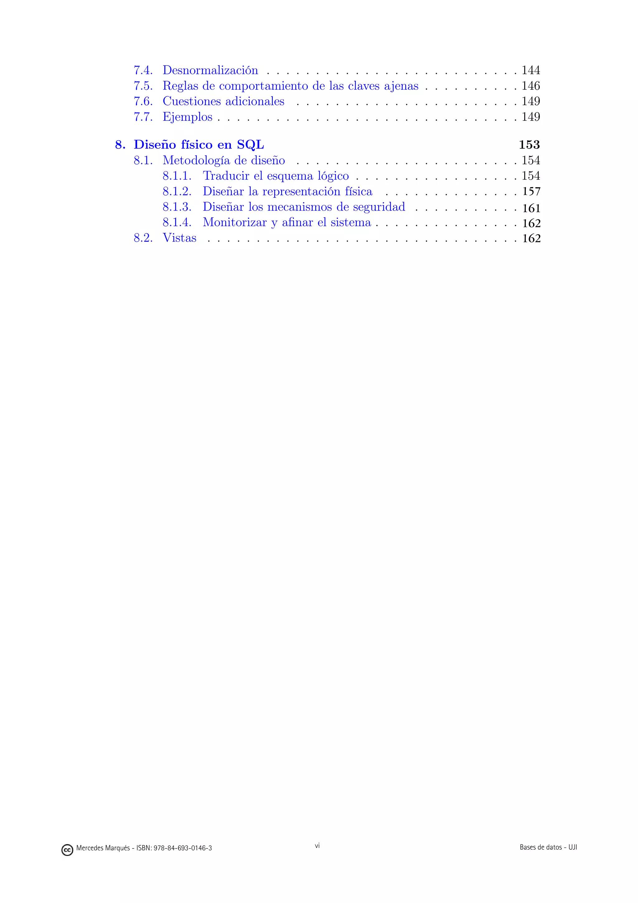 7.4.     Desnormalización . . . . . . . . . . . .     . . . .   .   .   .   .   .   .   .   .   .   .   144
                 7.5.     Reglas de comportamiento de las claves       ajenas    .   .   .   .   .   .   .   .   .   .   146
                 7.6.     Cuestiones adicionales . . . . . . . . .     . . . .   .   .   .   .   .   .   .   .   .   .   149
                 7.7.     Ejemplos . . . . . . . . . . . . . . . . .   . . . .   .   .   .   .   .   .   .   .   .   .   149

           8. Diseño físico en SQL                                                                                    153
              8.1. Metodología de diseño . . . . . . . . . . . .             .   .   .   .   .   .   .   .   .   .   . 154
                   8.1.1. Traducir el esquema lógico . . . . . .             .   .   .   .   .   .   .   .   .   .   . 154
                   8.1.2. Diseñar la representación física . . .             .   .   .   .   .   .   .   .   .   .     157
                                                                                                                     . 156
                   8.1.3. Diseñar los mecanismos de seguridad                .   .   .   .   .   .   .   .   .   .   . 160
                                                                                                                       161
                   8.1.4. Monitorizar y aﬁnar el sistema . . . .             .   .   .   .   .   .   .   .   .   .   . 161
                                                                                                                       162
              8.2. Vistas . . . . . . . . . . . . . . . . . . . . .          .   .   .   .   .   .   .   .   .   .   . 161
                                                                                                                       162




                                                            vi




Mercedes Marqués - ISBN: 978-84-693-0146-3             vi                                                                Bases de datos - UJI
 