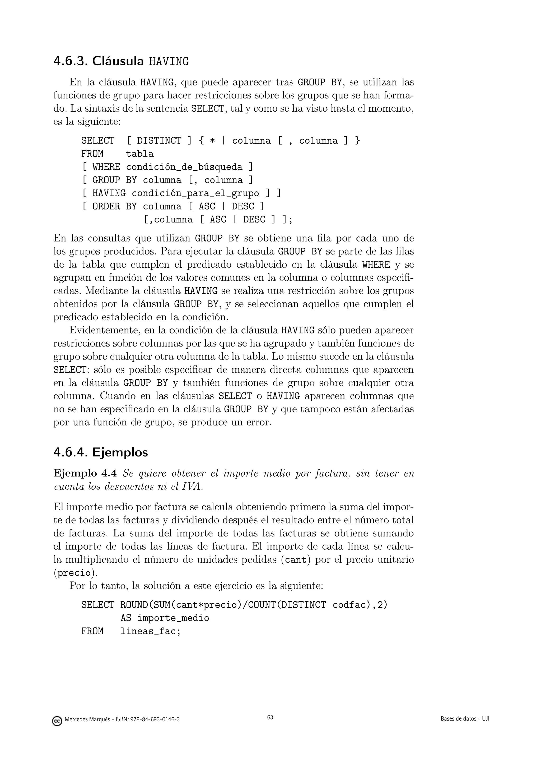 4.6.3. Cláusula HAVING
    En la cláusula HAVING, que puede aparecer tras GROUP BY, se utilizan las
funciones de grupo para hacer restricciones sobre los grupos que se han forma-
do. La sintaxis de la sentencia SELECT, tal y como se ha visto hasta el momento,
es la siguiente:
        SELECT [ DISTINCT ] { * | columna [ , columna ] }
        FROM    tabla
        [ WHERE condición_de_búsqueda ]
        [ GROUP BY columna [, columna ]
        [ HAVING condición_para_el_grupo ] ]
        [ ORDER BY columna [ ASC | DESC ]
                   [,columna [ ASC | DESC ] ];
En las consultas que utilizan GROUP BY se obtiene una ﬁla por cada uno de
los grupos producidos. Para ejecutar la cláusula GROUP BY se parte de las ﬁlas
de la tabla que cumplen el predicado establecido en la cláusula WHERE y se
agrupan en función de los valores comunes en la columna o columnas especiﬁ-
cadas. Mediante la cláusula HAVING se realiza una restricción sobre los grupos
obtenidos por la cláusula GROUP BY, y se seleccionan aquellos que cumplen el
predicado establecido en la condición.
    Evidentemente, en la condición de la cláusula HAVING sólo pueden aparecer
restricciones sobre columnas por las que se ha agrupado y también funciones de
grupo sobre cualquier otra columna de la tabla. Lo mismo sucede en la cláusula
SELECT: sólo es posible especiﬁcar de manera directa columnas que aparecen
en la cláusula GROUP BY y también funciones de grupo sobre cualquier otra
columna. Cuando en las cláusulas SELECT o HAVING aparecen columnas que
no se han especiﬁcado en la cláusula GROUP BY y que tampoco están afectadas
por una función de grupo, se produce un error.

4.6.4. Ejemplos
Ejemplo 4.4 Se quiere obtener el importe medio por factura, sin tener en
cuenta los descuentos ni el IVA.
El importe medio por factura se calcula obteniendo primero la suma del impor-
te de todas las facturas y dividiendo después el resultado entre el número total
de facturas. La suma del importe de todas las facturas se obtiene sumando
el importe de todas las líneas de factura. El importe de cada línea se calcu-
la multiplicando el número de unidades pedidas (cant) por el precio unitario
(precio).
    Por lo tanto, la solución a este ejercicio es la siguiente:
        SELECT ROUND(SUM(cant*precio)/COUNT(DISTINCT codfac),2)
               AS importe_medio
        FROM   lineas_fac;

                                               63




  Mercedes Marqués - ISBN: 978-84-693-0146-3        63                             Bases de datos - UJI
 