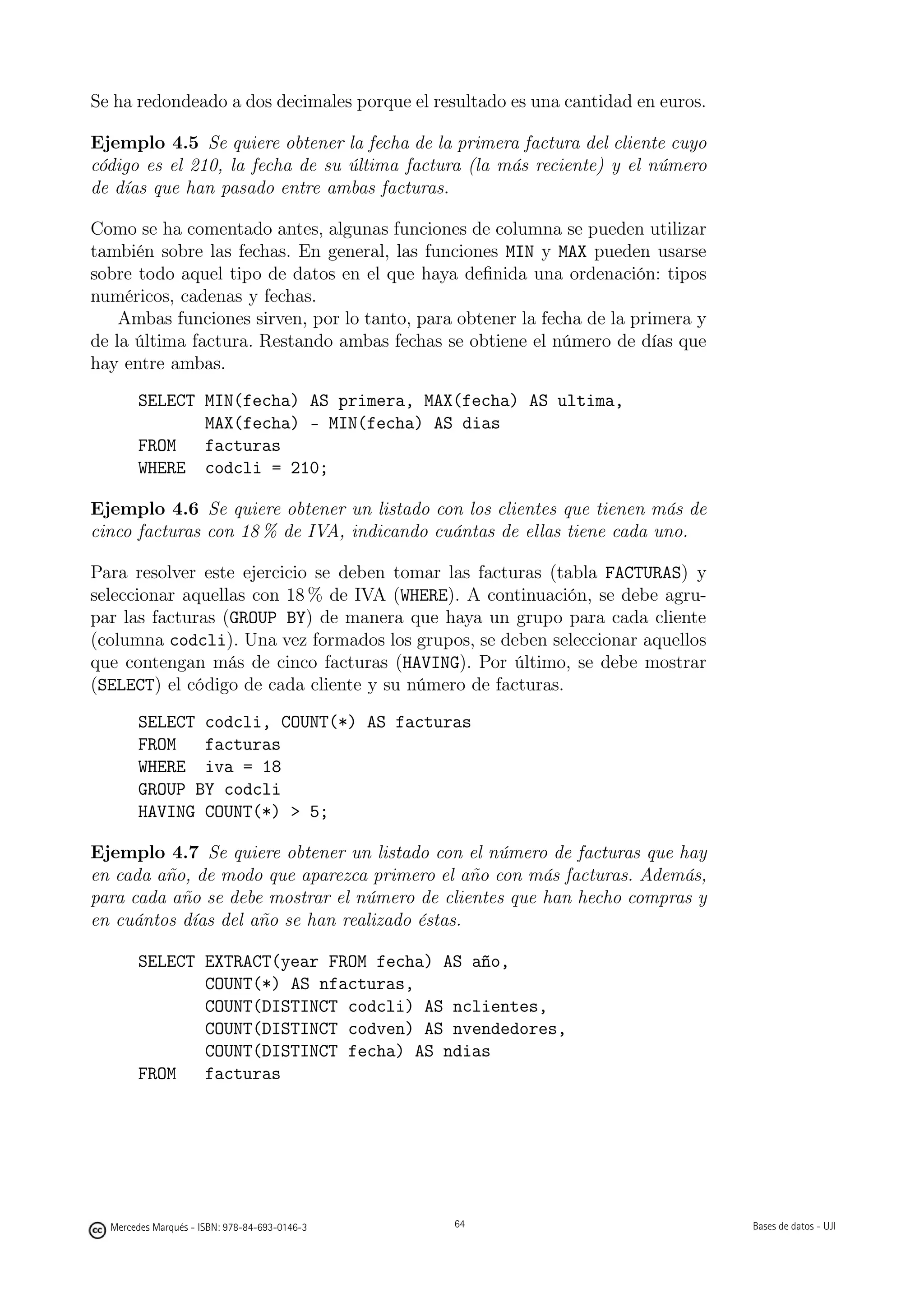 Se ha redondeado a dos decimales porque el resultado es una cantidad en euros.

Ejemplo 4.5 Se quiere obtener la fecha de la primera factura del cliente cuyo
código es el 210, la fecha de su última factura (la más reciente) y el número
de días que han pasado entre ambas facturas.

Como se ha comentado antes, algunas funciones de columna se pueden utilizar
también sobre las fechas. En general, las funciones MIN y MAX pueden usarse
sobre todo aquel tipo de datos en el que haya deﬁnida una ordenación: tipos
numéricos, cadenas y fechas.
    Ambas funciones sirven, por lo tanto, para obtener la fecha de la primera y
de la última factura. Restando ambas fechas se obtiene el número de días que
hay entre ambas.
       SELECT MIN(fecha) AS primera, MAX(fecha) AS ultima,
              MAX(fecha) - MIN(fecha) AS dias
       FROM   facturas
       WHERE codcli = 210;

Ejemplo 4.6 Se quiere obtener un listado con los clientes que tienen más de
cinco facturas con 18 % de IVA, indicando cuántas de ellas tiene cada uno.

Para resolver este ejercicio se deben tomar las facturas (tabla FACTURAS) y
seleccionar aquellas con 18 % de IVA (WHERE). A continuación, se debe agru-
par las facturas (GROUP BY) de manera que haya un grupo para cada cliente
(columna codcli). Una vez formados los grupos, se deben seleccionar aquellos
que contengan más de cinco facturas (HAVING). Por último, se debe mostrar
(SELECT) el código de cada cliente y su número de facturas.
       SELECT codcli, COUNT(*) AS facturas
       FROM   facturas
       WHERE iva = 18
       GROUP BY codcli
       HAVING COUNT(*)  5;

Ejemplo 4.7 Se quiere obtener un listado con el número de facturas que hay
en cada año, de modo que aparezca primero el año con más facturas. Además,
para cada año se debe mostrar el número de clientes que han hecho compras y
en cuántos días del año se han realizado éstas.

       SELECT EXTRACT(year FROM fecha) AS año,
              COUNT(*) AS nfacturas,
              COUNT(DISTINCT codcli) AS nclientes,
              COUNT(DISTINCT codven) AS nvendedores,
              COUNT(DISTINCT fecha) AS ndias
       FROM   facturas

                                               64




  Mercedes Marqués - ISBN: 978-84-693-0146-3        64                            Bases de datos - UJI
 
