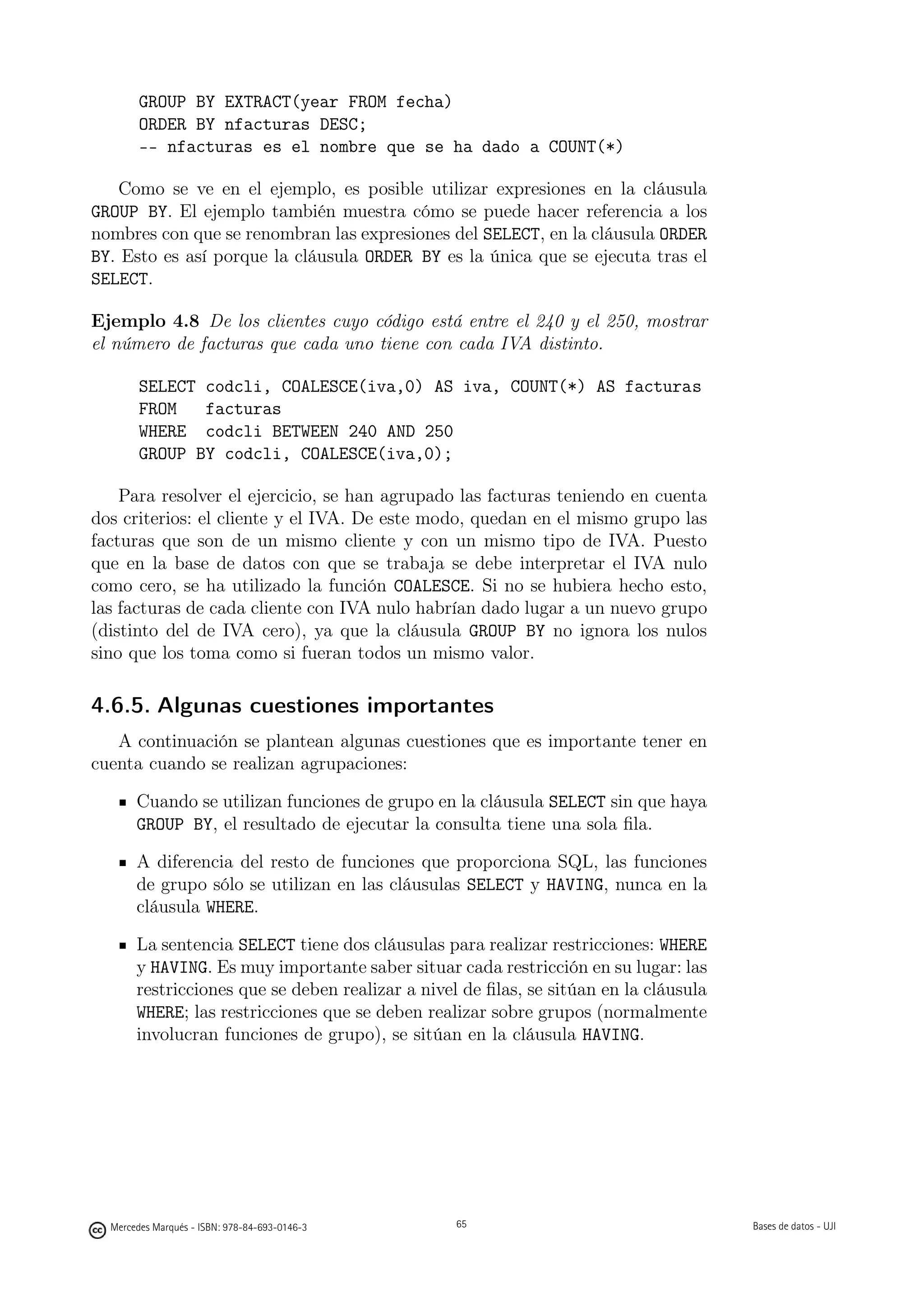 GROUP BY EXTRACT(year FROM fecha)
        ORDER BY nfacturas DESC;
        -- nfacturas es el nombre que se ha dado a COUNT(*)

   Como se ve en el ejemplo, es posible utilizar expresiones en la cláusula
GROUP BY. El ejemplo también muestra cómo se puede hacer referencia a los
nombres con que se renombran las expresiones del SELECT, en la cláusula ORDER
BY. Esto es así porque la cláusula ORDER BY es la única que se ejecuta tras el
SELECT.

Ejemplo 4.8 De los clientes cuyo código está entre el 240 y el 250, mostrar
el número de facturas que cada uno tiene con cada IVA distinto.

        SELECT codcli, COALESCE(iva,0) AS iva, COUNT(*) AS facturas
        FROM   facturas
        WHERE codcli BETWEEN 240 AND 250
        GROUP BY codcli, COALESCE(iva,0);

    Para resolver el ejercicio, se han agrupado las facturas teniendo en cuenta
dos criterios: el cliente y el IVA. De este modo, quedan en el mismo grupo las
facturas que son de un mismo cliente y con un mismo tipo de IVA. Puesto
que en la base de datos con que se trabaja se debe interpretar el IVA nulo
como cero, se ha utilizado la función COALESCE. Si no se hubiera hecho esto,
las facturas de cada cliente con IVA nulo habrían dado lugar a un nuevo grupo
(distinto del de IVA cero), ya que la cláusula GROUP BY no ignora los nulos
sino que los toma como si fueran todos un mismo valor.

4.6.5. Algunas cuestiones importantes
   A continuación se plantean algunas cuestiones que es importante tener en
cuenta cuando se realizan agrupaciones:

       Cuando se utilizan funciones de grupo en la cláusula SELECT sin que haya
       GROUP BY, el resultado de ejecutar la consulta tiene una sola ﬁla.

       A diferencia del resto de funciones que proporciona SQL, las funciones
       de grupo sólo se utilizan en las cláusulas SELECT y HAVING, nunca en la
       cláusula WHERE.

       La sentencia SELECT tiene dos cláusulas para realizar restricciones: WHERE
       y HAVING. Es muy importante saber situar cada restricción en su lugar: las
       restricciones que se deben realizar a nivel de ﬁlas, se sitúan en la cláusula
       WHERE; las restricciones que se deben realizar sobre grupos (normalmente
       involucran funciones de grupo), se sitúan en la cláusula HAVING.



                                               65




  Mercedes Marqués - ISBN: 978-84-693-0146-3        65                                 Bases de datos - UJI
 