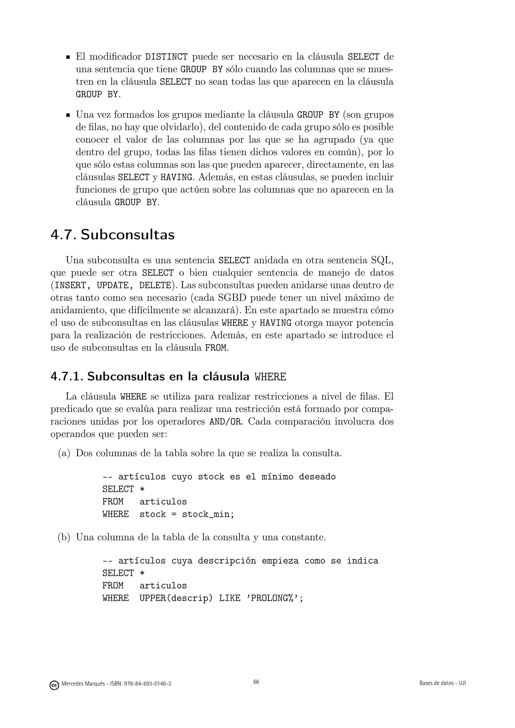 El modiﬁcador DISTINCT puede ser necesario en la cláusula SELECT de
       una sentencia que tiene GROUP BY sólo cuando las columnas que se mues-
       tren en la cláusula SELECT no sean todas las que aparecen en la cláusula
       GROUP BY.
       Una vez formados los grupos mediante la cláusula GROUP BY (son grupos
       de ﬁlas, no hay que olvidarlo), del contenido de cada grupo sólo es posible
       conocer el valor de las columnas por las que se ha agrupado (ya que
       dentro del grupo, todas las ﬁlas tienen dichos valores en común), por lo
       que sólo estas columnas son las que pueden aparecer, directamente, en las
       cláusulas SELECT y HAVING. Además, en estas cláusulas, se pueden incluir
       funciones de grupo que actúen sobre las columnas que no aparecen en la
       cláusula GROUP BY.


4.7. Subconsultas
    Una subconsulta es una sentencia SELECT anidada en otra sentencia SQL,
que puede ser otra SELECT o bien cualquier sentencia de manejo de datos
(INSERT, UPDATE, DELETE). Las subconsultas pueden anidarse unas dentro de
otras tanto como sea necesario (cada SGBD puede tener un nivel máximo de
anidamiento, que difícilmente se alcanzará). En este apartado se muestra cómo
el uso de subconsultas en las cláusulas WHERE y HAVING otorga mayor potencia
para la realización de restricciones. Además, en este apartado se introduce el
uso de subconsultas en la cláusula FROM.

4.7.1. Subconsultas en la cláusula WHERE
    La cláusula WHERE se utiliza para realizar restricciones a nivel de ﬁlas. El
predicado que se evalúa para realizar una restricción está formado por compa-
raciones unidas por los operadores AND/OR. Cada comparación involucra dos
operandos que pueden ser:
 (a) Dos columnas de la tabla sobre la que se realiza la consulta.

                 -- artículos cuyo stock es el mínimo deseado
                 SELECT *
                 FROM   articulos
                 WHERE stock = stock_min;

 (b) Una columna de la tabla de la consulta y una constante.

                 -- artículos cuya descripción empieza como se indica
                 SELECT *
                 FROM   articulos
                 WHERE UPPER(descrip) LIKE ’PROLONG%’;

                                               66




  Mercedes Marqués - ISBN: 978-84-693-0146-3        66                               Bases de datos - UJI
 