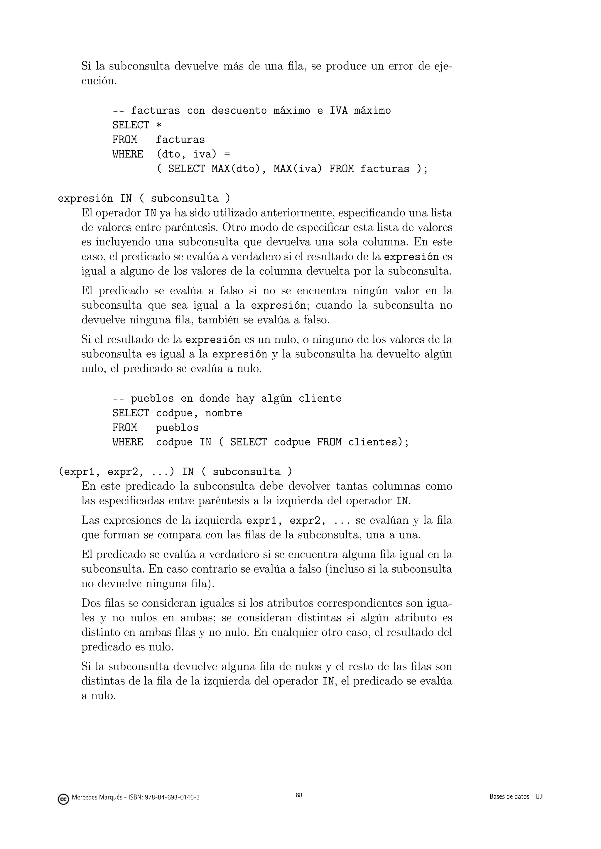 Si la subconsulta devuelve más de una ﬁla, se produce un error de eje-
     cución.

               -- facturas con descuento máximo e IVA máximo
               SELECT *
               FROM   facturas
               WHERE (dto, iva) =
                      ( SELECT MAX(dto), MAX(iva) FROM facturas );

expresión IN ( subconsulta )
    El operador IN ya ha sido utilizado anteriormente, especiﬁcando una lista
    de valores entre paréntesis. Otro modo de especiﬁcar esta lista de valores
    es incluyendo una subconsulta que devuelva una sola columna. En este
    caso, el predicado se evalúa a verdadero si el resultado de la expresión es
    igual a alguno de los valores de la columna devuelta por la subconsulta.
     El predicado se evalúa a falso si no se encuentra ningún valor en la
     subconsulta que sea igual a la expresión; cuando la subconsulta no
     devuelve ninguna ﬁla, también se evalúa a falso.
     Si el resultado de la expresión es un nulo, o ninguno de los valores de la
     subconsulta es igual a la expresión y la subconsulta ha devuelto algún
     nulo, el predicado se evalúa a nulo.

               -- pueblos en donde hay algún cliente
               SELECT codpue, nombre
               FROM   pueblos
               WHERE codpue IN ( SELECT codpue FROM clientes);

(expr1, expr2, ...) IN ( subconsulta )
    En este predicado la subconsulta debe devolver tantas columnas como
    las especiﬁcadas entre paréntesis a la izquierda del operador IN.
     Las expresiones de la izquierda expr1, expr2, ... se evalúan y la ﬁla
     que forman se compara con las ﬁlas de la subconsulta, una a una.
     El predicado se evalúa a verdadero si se encuentra alguna ﬁla igual en la
     subconsulta. En caso contrario se evalúa a falso (incluso si la subconsulta
     no devuelve ninguna ﬁla).
     Dos ﬁlas se consideran iguales si los atributos correspondientes son igua-
     les y no nulos en ambas; se consideran distintas si algún atributo es
     distinto en ambas ﬁlas y no nulo. En cualquier otro caso, el resultado del
     predicado es nulo.
     Si la subconsulta devuelve alguna ﬁla de nulos y el resto de las ﬁlas son
     distintas de la ﬁla de la izquierda del operador IN, el predicado se evalúa
     a nulo.

                                               68




  Mercedes Marqués - ISBN: 978-84-693-0146-3        68                             Bases de datos - UJI
 