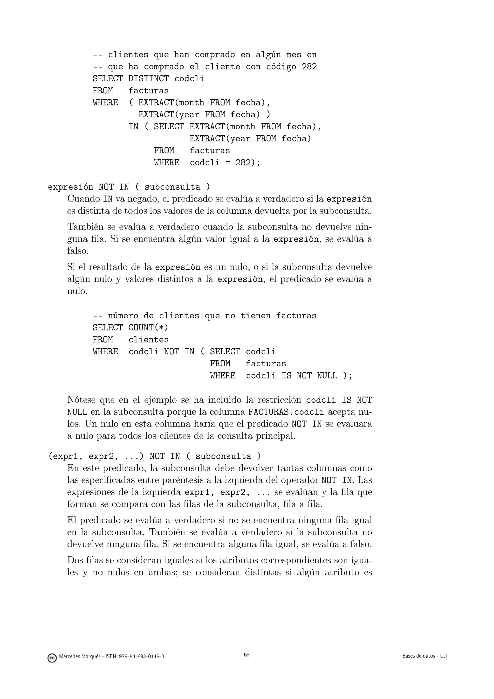 -- clientes que han comprado en algún mes en
               -- que ha comprado el cliente con código 282
               SELECT DISTINCT codcli
               FROM   facturas
               WHERE ( EXTRACT(month FROM fecha),
                        EXTRACT(year FROM fecha) )
                      IN ( SELECT EXTRACT(month FROM fecha),
                                  EXTRACT(year FROM fecha)
                           FROM   facturas
                           WHERE codcli = 282);

expresión NOT IN ( subconsulta )
    Cuando IN va negado, el predicado se evalúa a verdadero si la expresión
    es distinta de todos los valores de la columna devuelta por la subconsulta.
     También se evalúa a verdadero cuando la subconsulta no devuelve nin-
     guna ﬁla. Si se encuentra algún valor igual a la expresión, se evalúa a
     falso.
     Si el resultado de la expresión es un nulo, o si la subconsulta devuelve
     algún nulo y valores distintos a la expresión, el predicado se evalúa a
     nulo.

               -- número de clientes que no tienen facturas
               SELECT COUNT(*)
               FROM   clientes
               WHERE codcli NOT IN ( SELECT codcli
                                      FROM   facturas
                                      WHERE codcli IS NOT NULL );

     Nótese que en el ejemplo se ha incluido la restricción codcli IS NOT
     NULL en la subconsulta porque la columna FACTURAS.codcli acepta nu-
     los. Un nulo en esta columna haría que el predicado NOT IN se evaluara
     a nulo para todos los clientes de la consulta principal.

(expr1, expr2, ...) NOT IN ( subconsulta )
    En este predicado, la subconsulta debe devolver tantas columnas como
    las especiﬁcadas entre paréntesis a la izquierda del operador NOT IN. Las
    expresiones de la izquierda expr1, expr2, ... se evalúan y la ﬁla que
    forman se compara con las ﬁlas de la subconsulta, ﬁla a ﬁla.
     El predicado se evalúa a verdadero si no se encuentra ninguna ﬁla igual
     en la subconsulta. También se evalúa a verdadero si la subconsulta no
     devuelve ninguna ﬁla. Si se encuentra alguna ﬁla igual, se evalúa a falso.
     Dos ﬁlas se consideran iguales si los atributos correspondientes son igua-
     les y no nulos en ambas; se consideran distintas si algún atributo es

                                               69




  Mercedes Marqués - ISBN: 978-84-693-0146-3        69                            Bases de datos - UJI
 