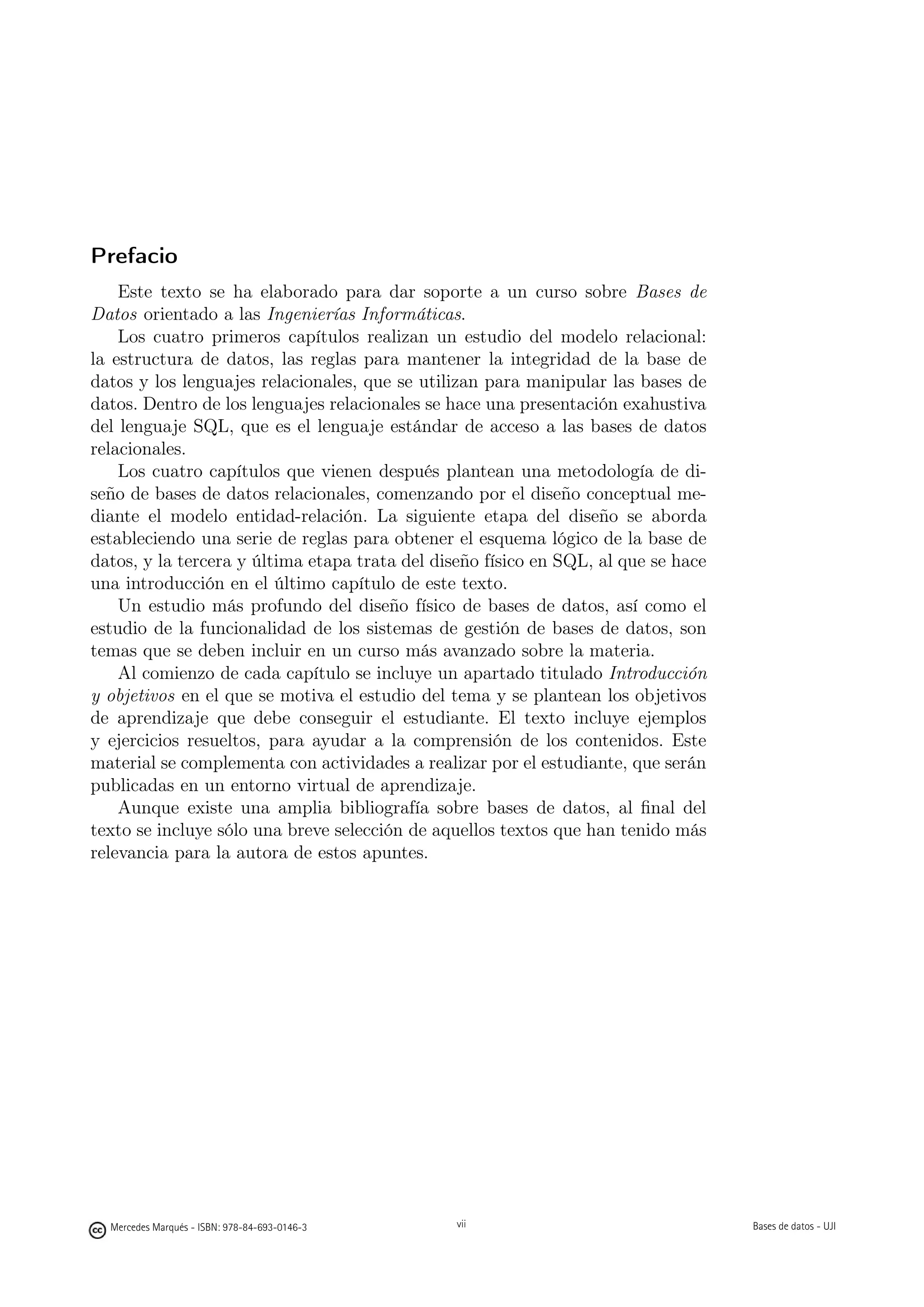 Prefacio
    Este texto se ha elaborado para dar soporte a un curso sobre Bases de
Datos orientado a las Ingenierías Informáticas.
    Los cuatro primeros capítulos realizan un estudio del modelo relacional:
la estructura de datos, las reglas para mantener la integridad de la base de
datos y los lenguajes relacionales, que se utilizan para manipular las bases de
datos. Dentro de los lenguajes relacionales se hace una presentación exahustiva
del lenguaje SQL, que es el lenguaje estándar de acceso a las bases de datos
relacionales.
    Los cuatro capítulos que vienen después plantean una metodología de di-
seño de bases de datos relacionales, comenzando por el diseño conceptual me-
diante el modelo entidad-relación. La siguiente etapa del diseño se aborda
estableciendo una serie de reglas para obtener el esquema lógico de la base de
datos, y la tercera y última etapa trata del diseño físico en SQL, al que se hace
una introducción en el último capítulo de este texto.
    Un estudio más profundo del diseño físico de bases de datos, así como el
estudio de la funcionalidad de los sistemas de gestión de bases de datos, son
temas que se deben incluir en un curso más avanzado sobre la materia.
    Al comienzo de cada capítulo se incluye un apartado titulado Introducción
y objetivos en el que se motiva el estudio del tema y se plantean los objetivos
de aprendizaje que debe conseguir el estudiante. El texto incluye ejemplos
y ejercicios resueltos, para ayudar a la comprensión de los contenidos. Este
material se complementa con actividades a realizar por el estudiante, que serán
publicadas en un entorno virtual de aprendizaje.
    Aunque existe una amplia bibliografía sobre bases de datos, al ﬁnal del
texto se incluye sólo una breve selección de aquellos textos que han tenido más
relevancia para la autora de estos apuntes.




  Mercedes Marqués - ISBN: 978-84-693-0146-3    vii                                 Bases de datos - UJI
 