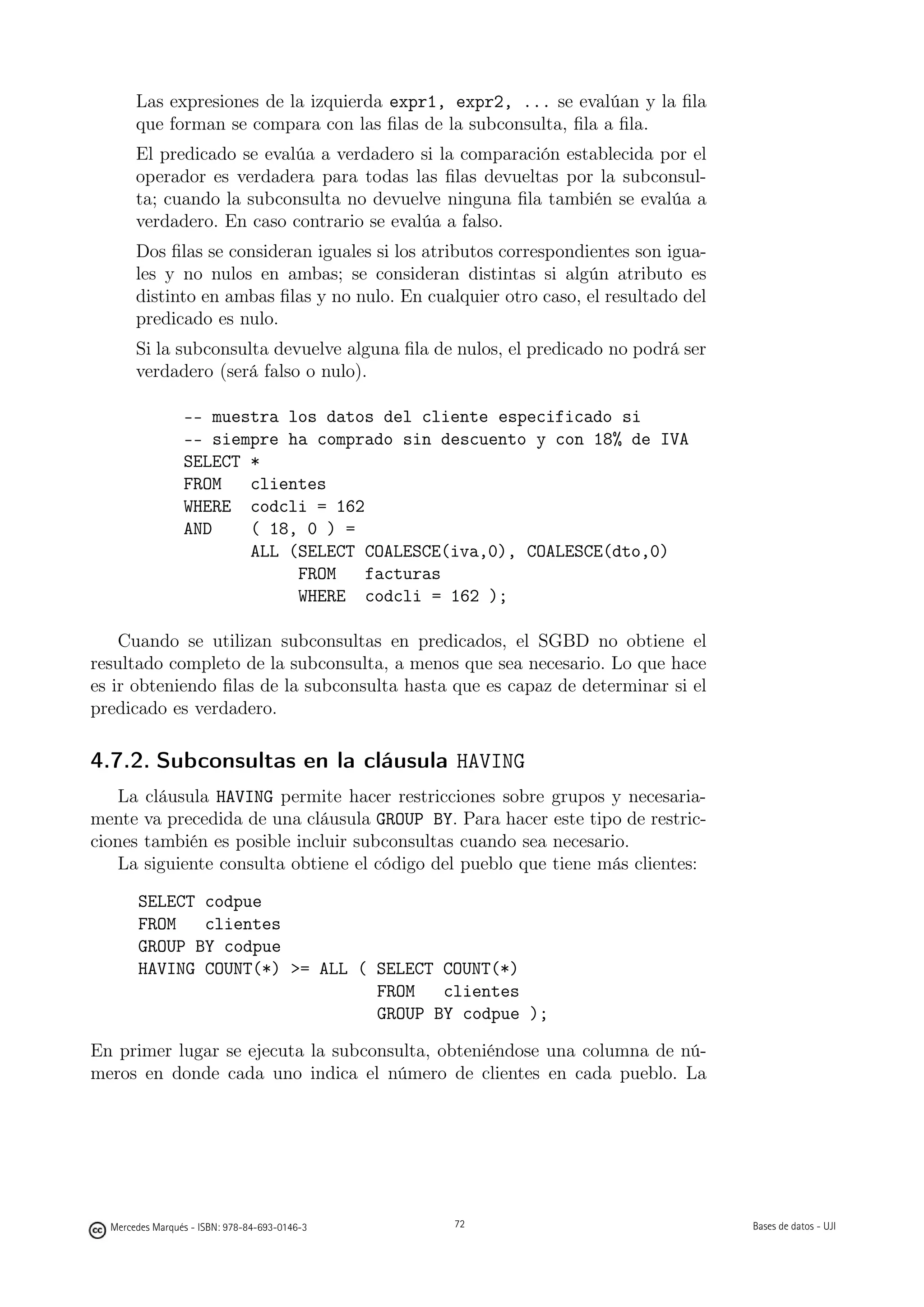 Las expresiones de la izquierda expr1, expr2, ... se evalúan y la ﬁla
       que forman se compara con las ﬁlas de la subconsulta, ﬁla a ﬁla.
       El predicado se evalúa a verdadero si la comparación establecida por el
       operador es verdadera para todas las ﬁlas devueltas por la subconsul-
       ta; cuando la subconsulta no devuelve ninguna ﬁla también se evalúa a
       verdadero. En caso contrario se evalúa a falso.
       Dos ﬁlas se consideran iguales si los atributos correspondientes son igua-
       les y no nulos en ambas; se consideran distintas si algún atributo es
       distinto en ambas ﬁlas y no nulo. En cualquier otro caso, el resultado del
       predicado es nulo.
       Si la subconsulta devuelve alguna ﬁla de nulos, el predicado no podrá ser
       verdadero (será falso o nulo).

                 -- muestra los datos del cliente especificado si
                 -- siempre ha comprado sin descuento y con 18% de IVA
                 SELECT *
                 FROM   clientes
                 WHERE codcli = 162
                 AND    ( 18, 0 ) =
                        ALL (SELECT COALESCE(iva,0), COALESCE(dto,0)
                             FROM   facturas
                             WHERE codcli = 162 );

    Cuando se utilizan subconsultas en predicados, el SGBD no obtiene el
resultado completo de la subconsulta, a menos que sea necesario. Lo que hace
es ir obteniendo ﬁlas de la subconsulta hasta que es capaz de determinar si el
predicado es verdadero.

4.7.2. Subconsultas en la cláusula HAVING
    La   cláusula HAVING permite hacer restricciones sobre grupos y necesaria-
mente    va precedida de una cláusula GROUP BY. Para hacer este tipo de restric-
ciones   también es posible incluir subconsultas cuando sea necesario.
    La   siguiente consulta obtiene el código del pueblo que tiene más clientes:

       SELECT codpue
       FROM   clientes
       GROUP BY codpue
       HAVING COUNT(*) = ALL ( SELECT COUNT(*)
                                FROM   clientes
                                GROUP BY codpue );

En primer lugar se ejecuta la subconsulta, obteniéndose una columna de nú-
meros en donde cada uno indica el número de clientes en cada pueblo. La

                                               72




  Mercedes Marqués - ISBN: 978-84-693-0146-3        72                              Bases de datos - UJI
 