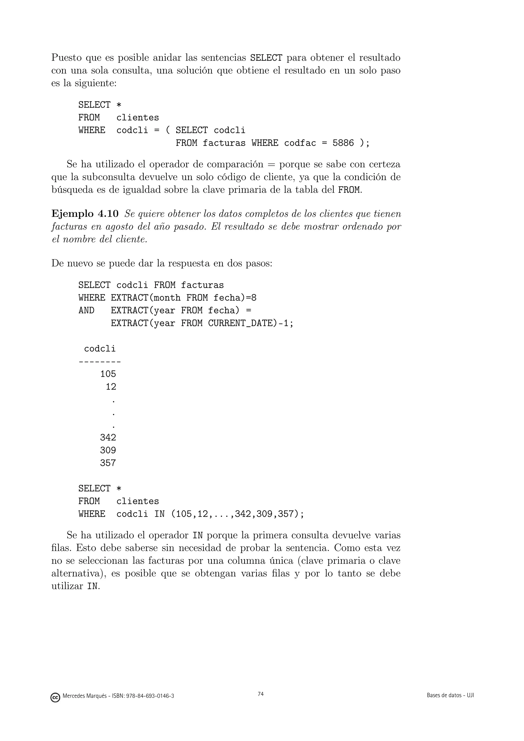 Puesto que es posible anidar las sentencias SELECT para obtener el resultado
con una sola consulta, una solución que obtiene el resultado en un solo paso
es la siguiente:

       SELECT *
       FROM   clientes
       WHERE codcli = ( SELECT codcli
                        FROM facturas WHERE codfac = 5886 );

   Se ha utilizado el operador de comparación = porque se sabe con certeza
que la subconsulta devuelve un solo código de cliente, ya que la condición de
búsqueda es de igualdad sobre la clave primaria de la tabla del FROM.

Ejemplo 4.10 Se quiere obtener los datos completos de los clientes que tienen
facturas en agosto del año pasado. El resultado se debe mostrar ordenado por
el nombre del cliente.

De nuevo se puede dar la respuesta en dos pasos:

       SELECT codcli FROM facturas
       WHERE EXTRACT(month FROM fecha)=8
       AND   EXTRACT(year FROM fecha) =
             EXTRACT(year FROM CURRENT_DATE)-1;

        codcli
       --------
           105
            12
             .
             .
             .
           342
           309
           357

       SELECT *
       FROM   clientes
       WHERE codcli IN (105,12,...,342,309,357);

    Se ha utilizado el operador IN porque la primera consulta devuelve varias
ﬁlas. Esto debe saberse sin necesidad de probar la sentencia. Como esta vez
no se seleccionan las facturas por una columna única (clave primaria o clave
alternativa), es posible que se obtengan varias ﬁlas y por lo tanto se debe
utilizar IN.



                                               74




  Mercedes Marqués - ISBN: 978-84-693-0146-3        74                          Bases de datos - UJI
 