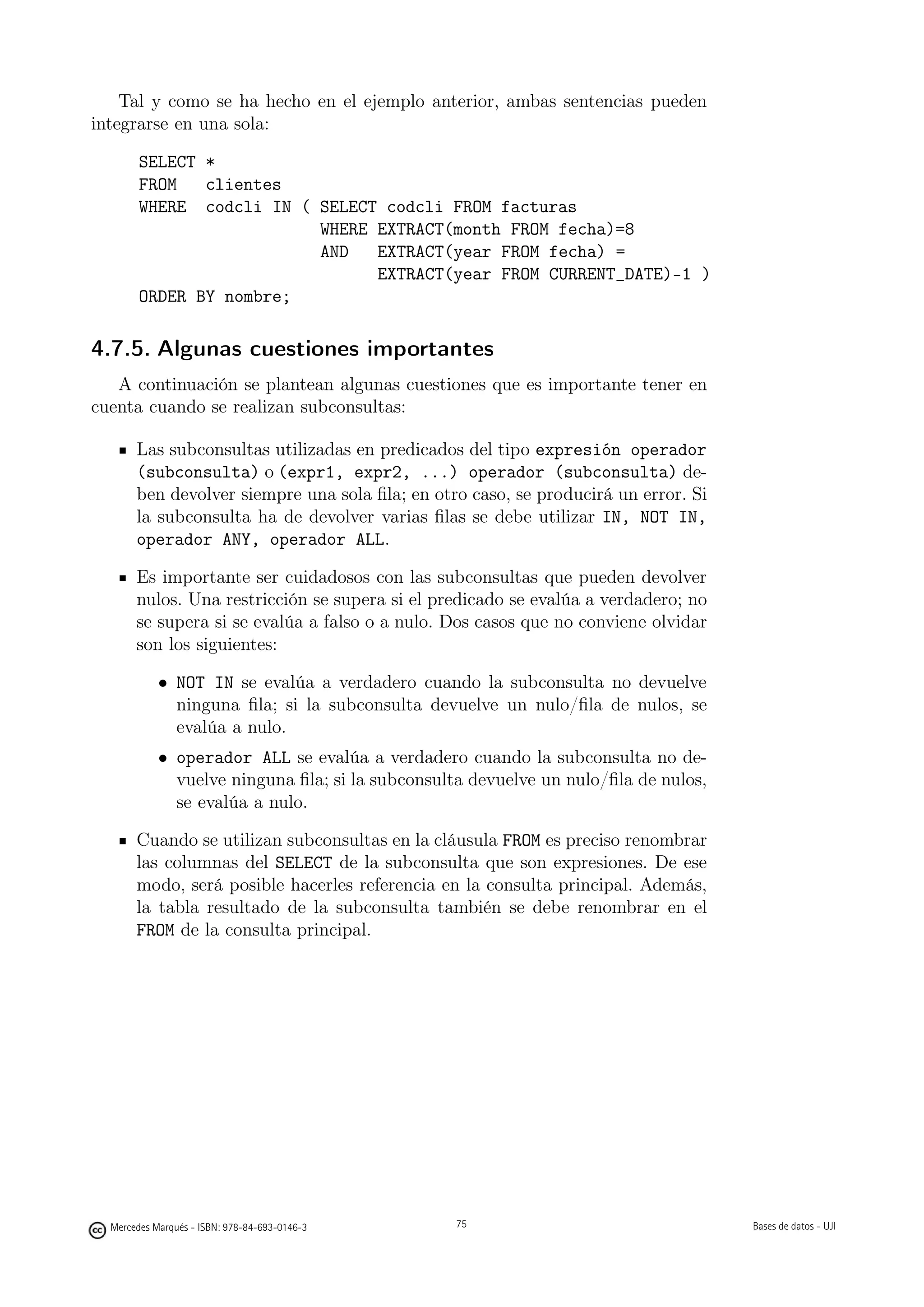 Tal y como se ha hecho en el ejemplo anterior, ambas sentencias pueden
integrarse en una sola:

        SELECT *
        FROM   clientes
        WHERE codcli IN ( SELECT codcli FROM facturas
                          WHERE EXTRACT(month FROM fecha)=8
                          AND   EXTRACT(year FROM fecha) =
                                EXTRACT(year FROM CURRENT_DATE)-1 )
        ORDER BY nombre;

4.7.5. Algunas cuestiones importantes
   A continuación se plantean algunas cuestiones que es importante tener en
cuenta cuando se realizan subconsultas:

       Las subconsultas utilizadas en predicados del tipo expresión operador
       (subconsulta) o (expr1, expr2, ...) operador (subconsulta) de-
       ben devolver siempre una sola ﬁla; en otro caso, se producirá un error. Si
       la subconsulta ha de devolver varias ﬁlas se debe utilizar IN, NOT IN,
       operador ANY, operador ALL.

       Es importante ser cuidadosos con las subconsultas que pueden devolver
       nulos. Una restricción se supera si el predicado se evalúa a verdadero; no
       se supera si se evalúa a falso o a nulo. Dos casos que no conviene olvidar
       son los siguientes:

            • NOT IN se evalúa a verdadero cuando la subconsulta no devuelve
              ninguna ﬁla; si la subconsulta devuelve un nulo/ﬁla de nulos, se
              evalúa a nulo.
            • operador ALL se evalúa a verdadero cuando la subconsulta no de-
              vuelve ninguna ﬁla; si la subconsulta devuelve un nulo/ﬁla de nulos,
              se evalúa a nulo.

       Cuando se utilizan subconsultas en la cláusula FROM es preciso renombrar
       las columnas del SELECT de la subconsulta que son expresiones. De ese
       modo, será posible hacerles referencia en la consulta principal. Además,
       la tabla resultado de la subconsulta también se debe renombrar en el
       FROM de la consulta principal.




                                               75




  Mercedes Marqués - ISBN: 978-84-693-0146-3        75                               Bases de datos - UJI
 