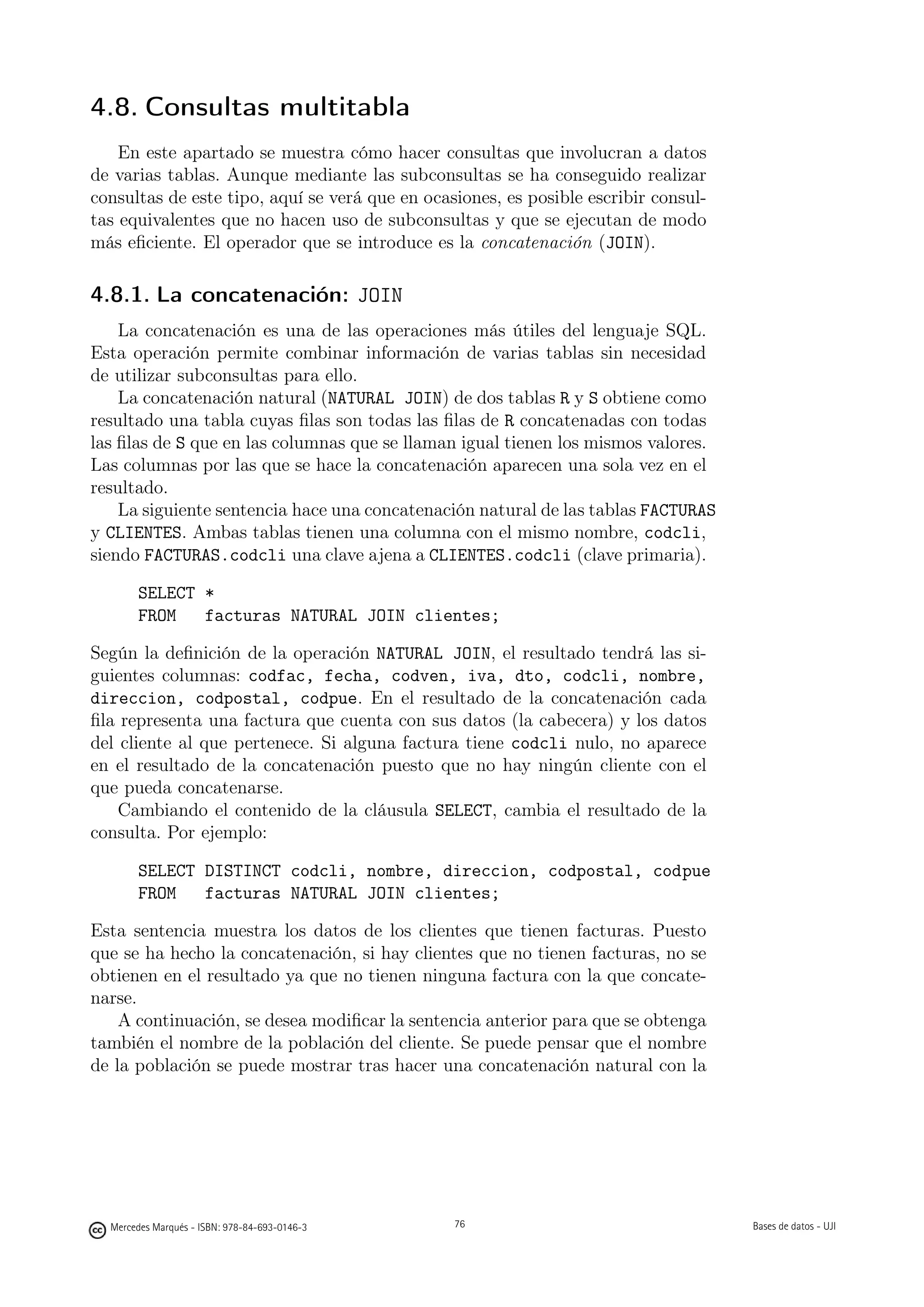 4.8. Consultas multitabla
    En este apartado se muestra cómo hacer consultas que involucran a datos
de varias tablas. Aunque mediante las subconsultas se ha conseguido realizar
consultas de este tipo, aquí se verá que en ocasiones, es posible escribir consul-
tas equivalentes que no hacen uso de subconsultas y que se ejecutan de modo
más eﬁciente. El operador que se introduce es la concatenación (JOIN).

4.8.1. La concatenación: JOIN
    La concatenación es una de las operaciones más útiles del lenguaje SQL.
Esta operación permite combinar información de varias tablas sin necesidad
de utilizar subconsultas para ello.
    La concatenación natural (NATURAL JOIN) de dos tablas R y S obtiene como
resultado una tabla cuyas ﬁlas son todas las ﬁlas de R concatenadas con todas
las ﬁlas de S que en las columnas que se llaman igual tienen los mismos valores.
Las columnas por las que se hace la concatenación aparecen una sola vez en el
resultado.
    La siguiente sentencia hace una concatenación natural de las tablas FACTURAS
y CLIENTES. Ambas tablas tienen una columna con el mismo nombre, codcli,
siendo FACTURAS.codcli una clave ajena a CLIENTES.codcli (clave primaria).

       SELECT *
       FROM   facturas NATURAL JOIN clientes;

Según la deﬁnición de la operación NATURAL JOIN, el resultado tendrá las si-
guientes columnas: codfac, fecha, codven, iva, dto, codcli, nombre,
direccion, codpostal, codpue. En el resultado de la concatenación cada
ﬁla representa una factura que cuenta con sus datos (la cabecera) y los datos
del cliente al que pertenece. Si alguna factura tiene codcli nulo, no aparece
en el resultado de la concatenación puesto que no hay ningún cliente con el
que pueda concatenarse.
    Cambiando el contenido de la cláusula SELECT, cambia el resultado de la
consulta. Por ejemplo:

       SELECT DISTINCT codcli, nombre, direccion, codpostal, codpue
       FROM   facturas NATURAL JOIN clientes;

Esta sentencia muestra los datos de los clientes que tienen facturas. Puesto
que se ha hecho la concatenación, si hay clientes que no tienen facturas, no se
obtienen en el resultado ya que no tienen ninguna factura con la que concate-
narse.
    A continuación, se desea modiﬁcar la sentencia anterior para que se obtenga
también el nombre de la población del cliente. Se puede pensar que el nombre
de la población se puede mostrar tras hacer una concatenación natural con la


                                               76




  Mercedes Marqués - ISBN: 978-84-693-0146-3        76                               Bases de datos - UJI
 