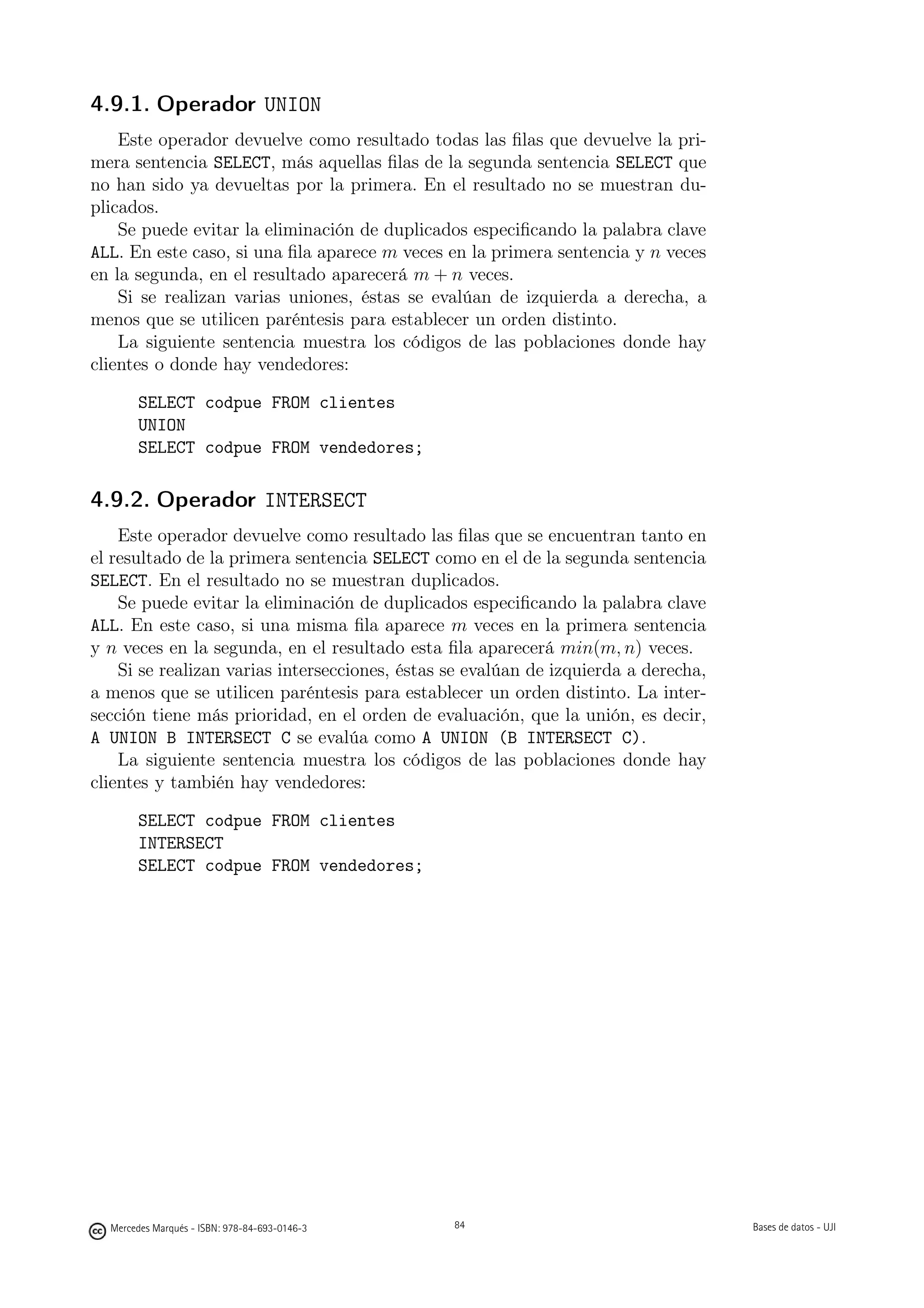 4.9.1. Operador UNION
    Este operador devuelve como resultado todas las ﬁlas que devuelve la pri-
mera sentencia SELECT, más aquellas ﬁlas de la segunda sentencia SELECT que
no han sido ya devueltas por la primera. En el resultado no se muestran du-
plicados.
    Se puede evitar la eliminación de duplicados especiﬁcando la palabra clave
ALL. En este caso, si una ﬁla aparece m veces en la primera sentencia y n veces
en la segunda, en el resultado aparecerá m + n veces.
    Si se realizan varias uniones, éstas se evalúan de izquierda a derecha, a
menos que se utilicen paréntesis para establecer un orden distinto.
    La siguiente sentencia muestra los códigos de las poblaciones donde hay
clientes o donde hay vendedores:

       SELECT codpue FROM clientes
       UNION
       SELECT codpue FROM vendedores;

4.9.2. Operador INTERSECT
    Este operador devuelve como resultado las ﬁlas que se encuentran tanto en
el resultado de la primera sentencia SELECT como en el de la segunda sentencia
SELECT. En el resultado no se muestran duplicados.
    Se puede evitar la eliminación de duplicados especiﬁcando la palabra clave
ALL. En este caso, si una misma ﬁla aparece m veces en la primera sentencia
y n veces en la segunda, en el resultado esta ﬁla aparecerá min(m, n) veces.
    Si se realizan varias intersecciones, éstas se evalúan de izquierda a derecha,
a menos que se utilicen paréntesis para establecer un orden distinto. La inter-
sección tiene más prioridad, en el orden de evaluación, que la unión, es decir,
A UNION B INTERSECT C se evalúa como A UNION (B INTERSECT C).
    La siguiente sentencia muestra los códigos de las poblaciones donde hay
clientes y también hay vendedores:

       SELECT codpue FROM clientes
       INTERSECT
       SELECT codpue FROM vendedores;




                                               84




  Mercedes Marqués - ISBN: 978-84-693-0146-3        84                               Bases de datos - UJI
 