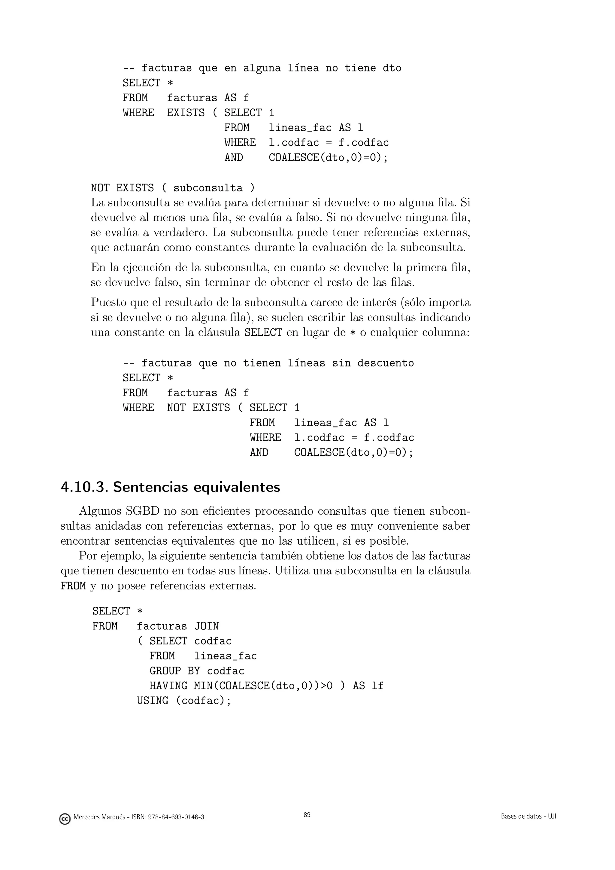 -- facturas que en alguna línea no tiene dto
                 SELECT *
                 FROM   facturas AS f
                 WHERE EXISTS ( SELECT 1
                                 FROM   lineas_fac AS l
                                 WHERE l.codfac = f.codfac
                                 AND    COALESCE(dto,0)=0);

       NOT EXISTS ( subconsulta )
       La subconsulta se evalúa para determinar si devuelve o no alguna ﬁla. Si
       devuelve al menos una ﬁla, se evalúa a falso. Si no devuelve ninguna ﬁla,
       se evalúa a verdadero. La subconsulta puede tener referencias externas,
       que actuarán como constantes durante la evaluación de la subconsulta.
       En la ejecución de la subconsulta, en cuanto se devuelve la primera ﬁla,
       se devuelve falso, sin terminar de obtener el resto de las ﬁlas.
       Puesto que el resultado de la subconsulta carece de interés (sólo importa
       si se devuelve o no alguna ﬁla), se suelen escribir las consultas indicando
       una constante en la cláusula SELECT en lugar de * o cualquier columna:

                 -- facturas que no tienen líneas sin descuento
                 SELECT *
                 FROM   facturas AS f
                 WHERE NOT EXISTS ( SELECT 1
                                      FROM  lineas_fac AS l
                                      WHERE l.codfac = f.codfac
                                      AND   COALESCE(dto,0)=0);

4.10.3. Sentencias equivalentes
    Algunos SGBD no son eﬁcientes procesando consultas que tienen subcon-
sultas anidadas con referencias externas, por lo que es muy conveniente saber
encontrar sentencias equivalentes que no las utilicen, si es posible.
    Por ejemplo, la siguiente sentencia también obtiene los datos de las facturas
que tienen descuento en todas sus líneas. Utiliza una subconsulta en la cláusula
FROM y no posee referencias externas.

        SELECT *
        FROM   facturas JOIN
               ( SELECT codfac
                 FROM   lineas_fac
                 GROUP BY codfac
                 HAVING MIN(COALESCE(dto,0))0 ) AS lf
               USING (codfac);


                                               89




  Mercedes Marqués - ISBN: 978-84-693-0146-3        89                               Bases de datos - UJI
 