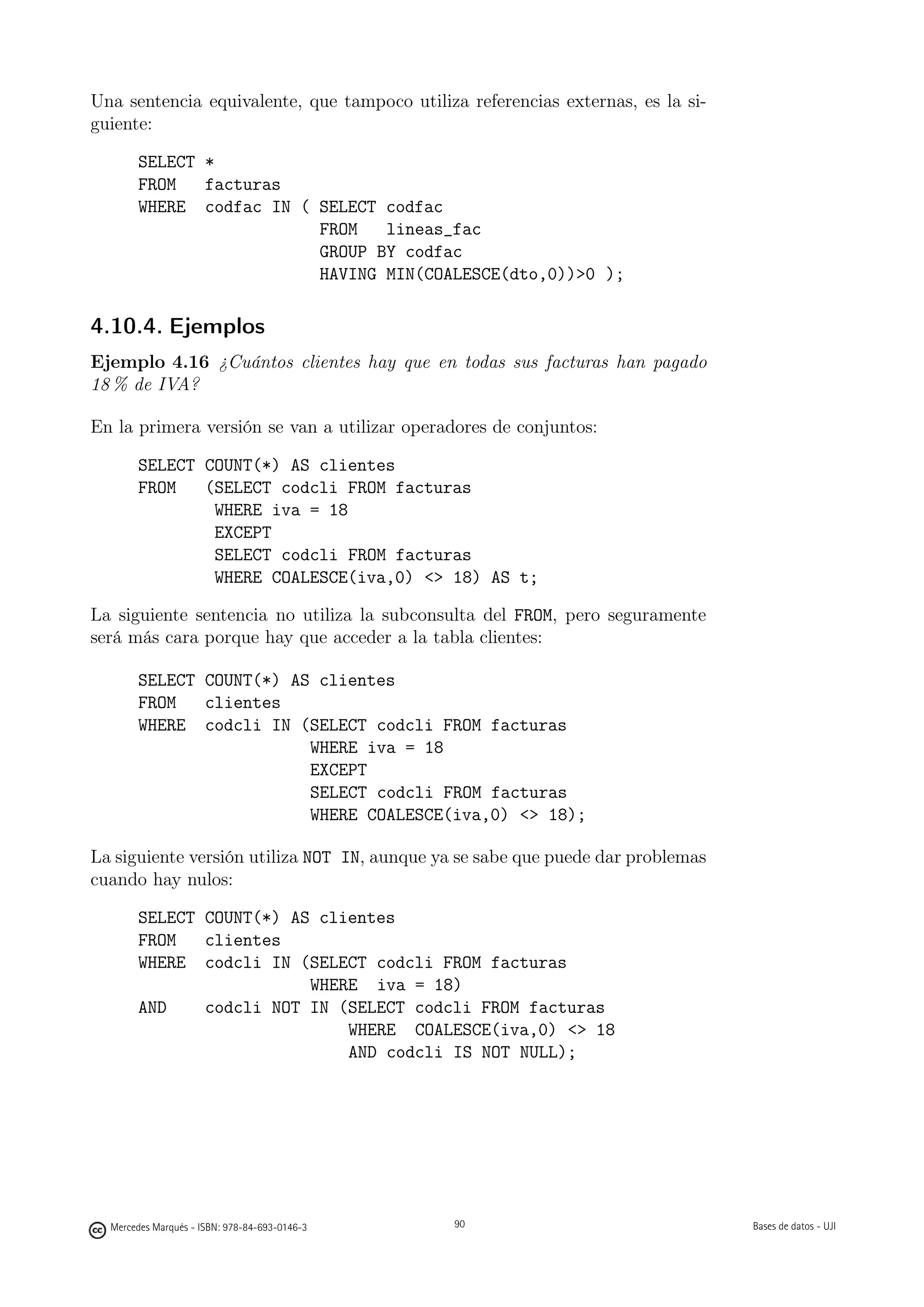 Una sentencia equivalente, que tampoco utiliza referencias externas, es la si-
guiente:

       SELECT *
       FROM   facturas
       WHERE codfac IN ( SELECT codfac
                         FROM   lineas_fac
                         GROUP BY codfac
                         HAVING MIN(COALESCE(dto,0))0 );

4.10.4. Ejemplos
Ejemplo 4.16 ¿Cuántos clientes hay que en todas sus facturas han pagado
18 % de IVA?

En la primera versión se van a utilizar operadores de conjuntos:

       SELECT COUNT(*) AS clientes
       FROM   (SELECT codcli FROM facturas
               WHERE iva = 18
               EXCEPT
               SELECT codcli FROM facturas
               WHERE COALESCE(iva,0)  18) AS t;

La siguiente sentencia no utiliza la subconsulta del FROM, pero seguramente
será más cara porque hay que acceder a la tabla clientes:

       SELECT COUNT(*) AS clientes
       FROM   clientes
       WHERE codcli IN (SELECT codcli FROM facturas
                         WHERE iva = 18
                         EXCEPT
                         SELECT codcli FROM facturas
                         WHERE COALESCE(iva,0)  18);

La siguiente versión utiliza NOT IN, aunque ya se sabe que puede dar problemas
cuando hay nulos:

       SELECT COUNT(*) AS clientes
       FROM   clientes
       WHERE codcli IN (SELECT codcli FROM facturas
                         WHERE iva = 18)
       AND    codcli NOT IN (SELECT codcli FROM facturas
                             WHERE COALESCE(iva,0)  18
                             AND codcli IS NOT NULL);


                                               90




  Mercedes Marqués - ISBN: 978-84-693-0146-3        90                           Bases de datos - UJI
 