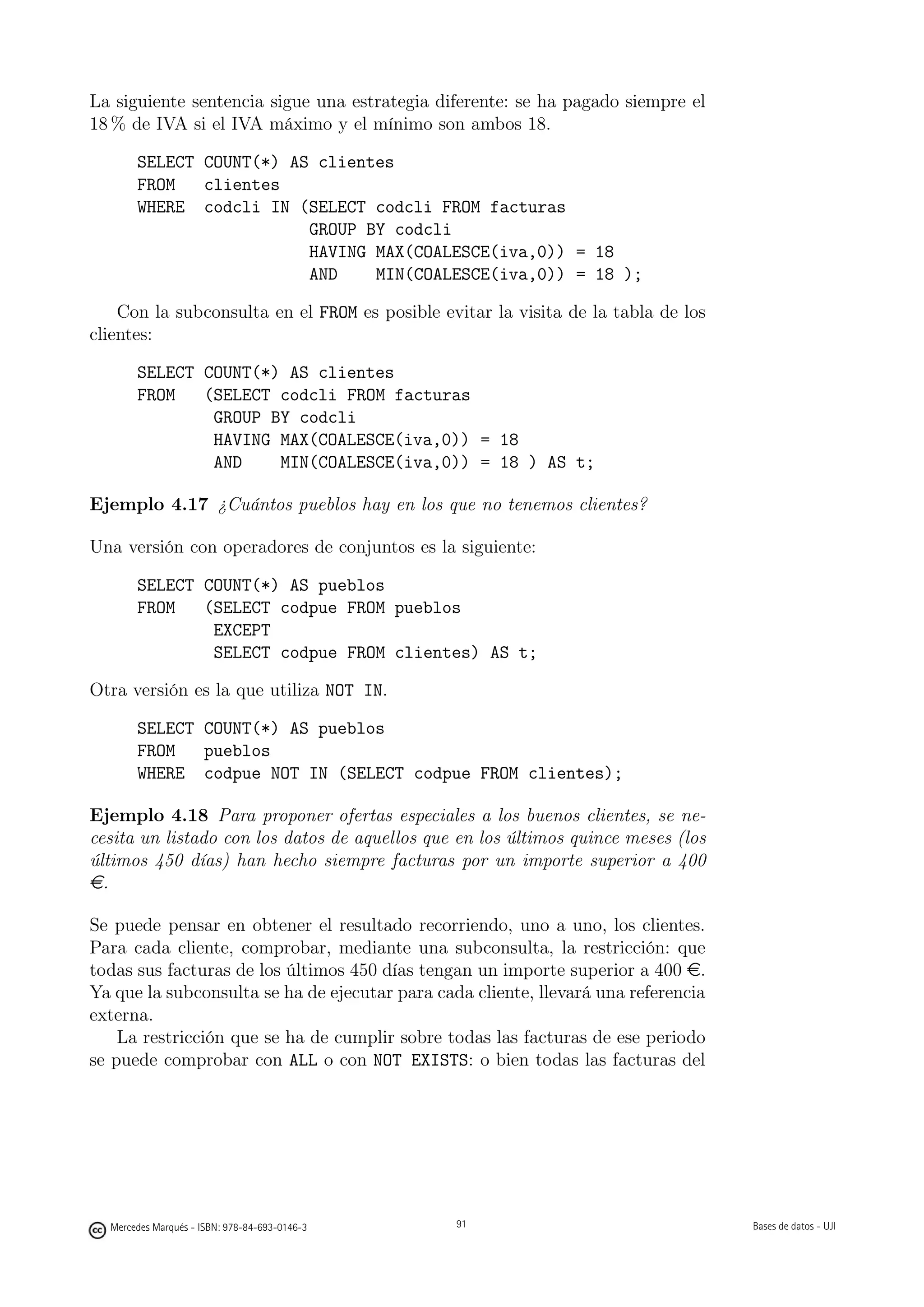 La siguiente sentencia sigue una estrategia diferente: se ha pagado siempre el
18 % de IVA si el IVA máximo y el mínimo son ambos 18.

       SELECT COUNT(*) AS clientes
       FROM   clientes
       WHERE codcli IN (SELECT codcli FROM facturas
                         GROUP BY codcli
                         HAVING MAX(COALESCE(iva,0)) = 18
                         AND    MIN(COALESCE(iva,0)) = 18 );

    Con la subconsulta en el FROM es posible evitar la visita de la tabla de los
clientes:

       SELECT COUNT(*) AS clientes
       FROM   (SELECT codcli FROM facturas
               GROUP BY codcli
               HAVING MAX(COALESCE(iva,0)) = 18
               AND    MIN(COALESCE(iva,0)) = 18 ) AS t;

Ejemplo 4.17 ¿Cuántos pueblos hay en los que no tenemos clientes?

Una versión con operadores de conjuntos es la siguiente:

       SELECT COUNT(*) AS pueblos
       FROM   (SELECT codpue FROM pueblos
               EXCEPT
               SELECT codpue FROM clientes) AS t;

Otra versión es la que utiliza NOT IN.

       SELECT COUNT(*) AS pueblos
       FROM   pueblos
       WHERE codpue NOT IN (SELECT codpue FROM clientes);

Ejemplo 4.18 Para proponer ofertas especiales a los buenos clientes, se ne-
cesita un listado con los datos de aquellos que en los últimos quince meses (los
últimos 450 días) han hecho siempre facturas por un importe superior a 400
e.

Se puede pensar en obtener el resultado recorriendo, uno a uno, los clientes.
Para cada cliente, comprobar, mediante una subconsulta, la restricción: que
todas sus facturas de los últimos 450 días tengan un importe superior a 400 e.
Ya que la subconsulta se ha de ejecutar para cada cliente, llevará una referencia
externa.
    La restricción que se ha de cumplir sobre todas las facturas de ese periodo
se puede comprobar con ALL o con NOT EXISTS: o bien todas las facturas del


                                               91




  Mercedes Marqués - ISBN: 978-84-693-0146-3        91                              Bases de datos - UJI
 