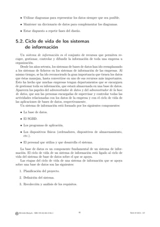Utilizar diagramas para representar los datos siempre que sea posible.

       Mantener un diccionario de datos para complementar los diagramas.

       Estar dispuesto a repetir fases del diseño.


5.2. Ciclo de vida de los sistemas
     de información
    Un sistema de información es el conjunto de recursos que permiten re-
coger, gestionar, controlar y difundir la información de toda una empresa u
organización.
    Desde los años setenta, los sistemas de bases de datos han ido reemplazando
a los sistemas de ﬁcheros en los sistemas de información de las empresas. Al
mismo tiempo, se ha ido reconociendo la gran importancia que tienen los datos
que éstas manejan, hasta convertirse en uno de sus recursos más importantes.
Esto ha hecho que muchas empresas tengan departamentos que se encarguen
de gestionar toda su información, que estará almacenada en una base de datos.
Aparecen los papeles del administrador de datos y del administrador de la base
de datos, que son las personas encargadas de supervisar y controlar todas las
actividades relacionadas con los datos de la empresa y con el ciclo de vida de
las aplicaciones de bases de datos, respectivamente.
    Un sistema de información está formado por los siguientes componentes:

       La base de datos.

       El SGBD.

       Los programas de aplicación.

       Los dispositivos físicos (ordenadores, dispositivos de almacenamiento,
       etc.).

       El personal que utiliza y que desarrolla el sistema.

   La base de datos es un componente fundamental de un sistema de infor-
mación. El ciclo de vida de un sistema de información está ligado al ciclo de
vida del sistema de base de datos sobre el que se apoya.
   Las etapas del ciclo de vida de una sistema de información que se apoya
sobre una base de datos son las siguientes:

  1. Planiﬁcación del proyecto.

  2. Deﬁnición del sistema.

  3. Recolección y análisis de los requisitos.


                                               96




  Mercedes Marqués - ISBN: 978-84-693-0146-3        96                            Bases de datos - UJI
 