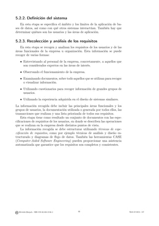 5.2.2. Deﬁnición del sistema
    En esta etapa se especiﬁca el ámbito y los límites de la aplicación de ba-
ses de datos, así como con qué otros sistemas interactúan. También hay que
determinar quiénes son los usuarios y las áreas de aplicación.

5.2.3. Recolección y análisis de los requisitos
   En esta etapa se recogen y analizan los requisitos de los usuarios y de las
áreas funcionales de la empresa u organización. Esta información se puede
recoger de varias formas:

       Entrevistando al personal de la empresa, concretamente, a aquellos que
       son considerados expertos en las áreas de interés.

       Observando el funcionamiento de la empresa.

       Examinando documentos, sobre todo aquellos que se utilizan para recoger
       o visualizar información.

       Utilizando cuestionarios para recoger información de grandes grupos de
       usuarios.

       Utilizando la experiencia adquirida en el diseño de sistemas similares.

La información recogida debe incluir las principales áreas funcionales y los
grupos de usuarios, la documentación utilizada o generada por todos ellos, las
transacciones que realizan y una lista priorizada de todos sus requisitos.
    Esta etapa tiene como resultado un conjunto de documentos con las espe-
ciﬁcaciones de requisitos de los usuarios, en donde se describen las operaciones
que se realizan en la empresa desde distintos puntos de vista.
    La información recogida se debe estructurar utilizando técnicas de espe-
ciﬁcación de requisitos, como por ejemplo técnicas de análisis y diseño es-
tructurado y diagramas de ﬂujo de datos. También las herramientas CASE
(Computer-Aided Software Engineering) pueden proporcionar una asistencia
automatizada que garantice que los requisitos son completos y consistentes.




                                               98




  Mercedes Marqués - ISBN: 978-84-693-0146-3        98                             Bases de datos - UJI
 