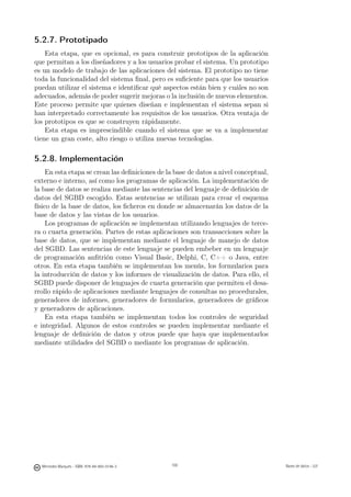 5.2.7. Prototipado
    Esta etapa, que es opcional, es para construir prototipos de la aplicación
que permitan a los diseñadores y a los usuarios probar el sistema. Un prototipo
es un modelo de trabajo de las aplicaciones del sistema. El prototipo no tiene
toda la funcionalidad del sistema ﬁnal, pero es suﬁciente para que los usuarios
puedan utilizar el sistema e identiﬁcar qué aspectos están bien y cuáles no son
adecuados, además de poder sugerir mejoras o la inclusión de nuevos elementos.
Este proceso permite que quienes diseñan e implementan el sistema sepan si
han interpretado correctamente los requisitos de los usuarios. Otra ventaja de
los prototipos es que se construyen rápidamente.
    Esta etapa es imprescindible cuando el sistema que se va a implementar
tiene un gran coste, alto riesgo o utiliza nuevas tecnologías.

5.2.8. Implementación
     En esta etapa se crean las deﬁniciones de la base de datos a nivel conceptual,
externo e interno, así como los programas de aplicación. La implementación de
la base de datos se realiza mediante las sentencias del lenguaje de deﬁnición de
datos del SGBD escogido. Estas sentencias se utilizan para crear el esquema
físico de la base de datos, los ﬁcheros en donde se almacenarán los datos de la
base de datos y las vistas de los usuarios.
     Los programas de aplicación se implementan utilizando lenguajes de terce-
ra o cuarta generación. Partes de estas aplicaciones son transacciones sobre la
base de datos, que se implementan mediante el lenguaje de manejo de datos
del SGBD. Las sentencias de este lenguaje se pueden embeber en un lenguaje
de programación anﬁtrión como Visual Basic, Delphi, C, C++ o Java, entre
otros. En esta etapa también se implementan los menús, los formularios para
la introducción de datos y los informes de visualización de datos. Para ello, el
SGBD puede disponer de lenguajes de cuarta generación que permiten el desa-
rrollo rápido de aplicaciones mediante lenguajes de consultas no procedurales,
generadores de informes, generadores de formularios, generadores de gráﬁcos
y generadores de aplicaciones.
     En esta etapa también se implementan todos los controles de seguridad
e integridad. Algunos de estos controles se pueden implementar mediante el
lenguaje de deﬁnición de datos y otros puede que haya que implementarlos
mediante utilidades del SGBD o mediante los programas de aplicación.




                                               100




  Mercedes Marqués - ISBN: 978-84-693-0146-3         100                              Bases de datos - UJI
 