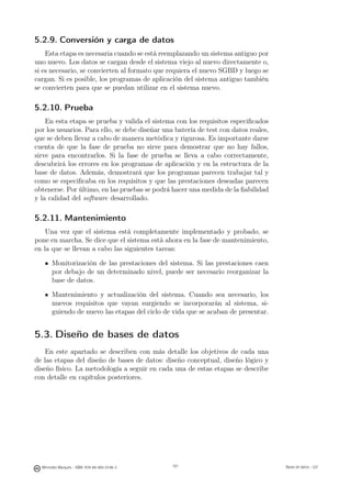 5.2.9. Conversión y carga de datos
    Esta etapa es necesaria cuando se está reemplazando un sistema antiguo por
uno nuevo. Los datos se cargan desde el sistema viejo al nuevo directamente o,
si es necesario, se convierten al formato que requiera el nuevo SGBD y luego se
cargan. Si es posible, los programas de aplicación del sistema antiguo también
se convierten para que se puedan utilizar en el sistema nuevo.

5.2.10. Prueba
    En esta etapa se prueba y valida el sistema con los requisitos especiﬁcados
por los usuarios. Para ello, se debe diseñar una batería de test con datos reales,
que se deben llevar a cabo de manera metódica y rigurosa. Es importante darse
cuenta de que la fase de prueba no sirve para demostrar que no hay fallos,
sirve para encontrarlos. Si la fase de prueba se lleva a cabo correctamente,
descubrirá los errores en los programas de aplicación y en la estructura de la
base de datos. Además, demostrará que los programas parecen trabajar tal y
como se especiﬁcaba en los requisitos y que las prestaciones deseadas parecen
obtenerse. Por último, en las pruebas se podrá hacer una medida de la ﬁabilidad
y la calidad del software desarrollado.

5.2.11. Mantenimiento
    Una vez que el sistema está completamente implementado y probado, se
pone en marcha. Se dice que el sistema está ahora en la fase de mantenimiento,
en la que se llevan a cabo las siguientes tareas:

       Monitorización de las prestaciones del sistema. Si las prestaciones caen
       por debajo de un determinado nivel, puede ser necesario reorganizar la
       base de datos.

       Mantenimiento y actualización del sistema. Cuando sea necesario, los
       nuevos requisitos que vayan surgiendo se incorporarán al sistema, si-
       guiendo de nuevo las etapas del ciclo de vida que se acaban de presentar.


5.3. Diseño de bases de datos
    En este apartado se describen con más detalle los objetivos de cada una
de las etapas del diseño de bases de datos: diseño conceptual, diseño lógico y
diseño físico. La metodología a seguir en cada una de estas etapas se describe
con detalle en capítulos posteriores.




                                               101




  Mercedes Marqués - ISBN: 978-84-693-0146-3         101                             Bases de datos - UJI
 