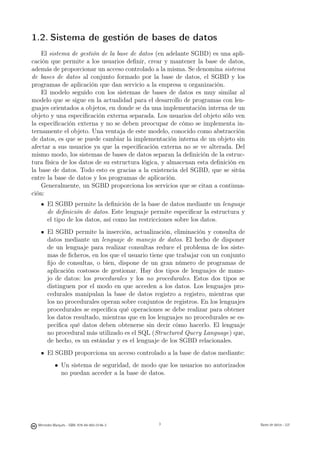 1.2. Sistema de gestión de bases de datos
    El sistema de gestión de la base de datos (en adelante SGBD) es una apli-
cación que permite a los usuarios deﬁnir, crear y mantener la base de datos,
además de proporcionar un acceso controlado a la misma. Se denomina sistema
de bases de datos al conjunto formado por la base de datos, el SGBD y los
programas de aplicación que dan servicio a la empresa u organización.
    El modelo seguido con los sistemas de bases de datos es muy similar al
modelo que se sigue en la actualidad para el desarrollo de programas con len-
guajes orientados a objetos, en donde se da una implementación interna de un
objeto y una especiﬁcación externa separada. Los usuarios del objeto sólo ven
la especiﬁcación externa y no se deben preocupar de cómo se implementa in-
ternamente el objeto. Una ventaja de este modelo, conocido como abstracción
de datos, es que se puede cambiar la implementación interna de un objeto sin
afectar a sus usuarios ya que la especiﬁcación externa no se ve alterada. Del
mismo modo, los sistemas de bases de datos separan la deﬁnición de la estruc-
tura física de los datos de su estructura lógica, y almacenan esta deﬁnición en
la base de datos. Todo esto es gracias a la existencia del SGBD, que se sitúa
entre la base de datos y los programas de aplicación.
    Generalmente, un SGBD proporciona los servicios que se citan a continua-
ción:
       El SGBD permite la deﬁnición de la base de datos mediante un lenguaje
       de deﬁnición de datos. Este lenguaje permite especiﬁcar la estructura y
       el tipo de los datos, así como las restricciones sobre los datos.
       El SGBD permite la inserción, actualización, eliminación y consulta de
       datos mediante un lenguaje de manejo de datos. El hecho de disponer
       de un lenguaje para realizar consultas reduce el problema de los siste-
       mas de ﬁcheros, en los que el usuario tiene que trabajar con un conjunto
       ﬁjo de consultas, o bien, dispone de un gran número de programas de
       aplicación costosos de gestionar. Hay dos tipos de lenguajes de mane-
       jo de datos: los procedurales y los no procedurales. Estos dos tipos se
       distinguen por el modo en que acceden a los datos. Los lenguajes pro-
       cedurales manipulan la base de datos registro a registro, mientras que
       los no procedurales operan sobre conjuntos de registros. En los lenguajes
       procedurales se especiﬁca qué operaciones se debe realizar para obtener
       los datos resultado, mientras que en los lenguajes no procedurales se es-
       peciﬁca qué datos deben obtenerse sin decir cómo hacerlo. El lenguaje
       no procedural más utilizado es el SQL (Structured Query Language) que,
       de hecho, es un estándar y es el lenguaje de los SGBD relacionales.
       El SGBD proporciona un acceso controlado a la base de datos mediante:
            • Un sistema de seguridad, de modo que los usuarios no autorizados
              no puedan acceder a la base de datos.

                                               3




  Mercedes Marqués - ISBN: 978-84-693-0146-3                                      Bases de datos - UJI
 
