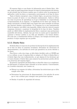 El esquema lógico es una fuente de información para el diseño físico. Ade-
más, juega un papel importante durante la etapa de mantenimiento del sistema,
ya que permite que los futuros cambios que se realicen sobre los programas de
aplicación o sobre los datos, se representen correctamente en la base de datos.
    Tanto el diseño conceptual, como el diseño lógico, son procesos iterativos,
tienen un punto de inicio y se van reﬁnando continuamente. Ambos se deben
ver como un proceso de aprendizaje en el que el diseñador va comprendiendo
el funcionamiento de la empresa y el signiﬁcado de los datos que maneja. El
diseño conceptual y el diseño lógico son etapas clave para conseguir un sistema
que funcione después correctamente. Si el esquema no es una representación
ﬁel de la empresa, será difícil, sino imposible, deﬁnir todas las vistas de usuario
(esquemas externos) o mantener la integridad de la base de datos. También
puede ser difícil deﬁnir la implementación física o mantener unas prestaciones
aceptables del sistema. Además, hay que tener en cuenta que la capacidad de
ajustarse a futuros cambios es un sello que identiﬁca a los buenos diseños.
Por todo esto, es fundamental dedicar el tiempo y las energías necesarias para
producir el mejor esquema que sea posible.

5.3.3. Diseño físico
    El diseño físico es el proceso de producir la descripción de la implementación
de la base de datos en memoria secundaria: determinar las estructuras de
almacenamiento y los métodos de acceso que garanticen un acceso eﬁciente a
los datos.
    Para llevar a cabo esta etapa, se debe haber decidido cuál es el SGBD que
se va a utilizar, ya que el esquema físico se adapta a él. Entre el diseño físico y
el diseño lógico hay una realimentación, ya que algunas de las decisiones que
se tomen durante el diseño físico para mejorar las prestaciones pueden afectar
a la estructura del esquema lógico.
    En general, el propósito del diseño físico es describir cómo se va a implemen-
tar físicamente el esquema lógico obtenido en la fase anterior. Concretamente,
en el modelo relacional, esto consiste en:

       Obtener un conjunto de tablas y determinar las restricciones que se debe
       cumplir sobre ellas.

       Determinar las estructuras de almacenamiento y los métodos de acceso
       que se van a utilizar para conseguir unas prestaciones óptimas.

       Diseñar el modelo de seguridad del sistema.




                                               103




  Mercedes Marqués - ISBN: 978-84-693-0146-3         103                              Bases de datos - UJI
 