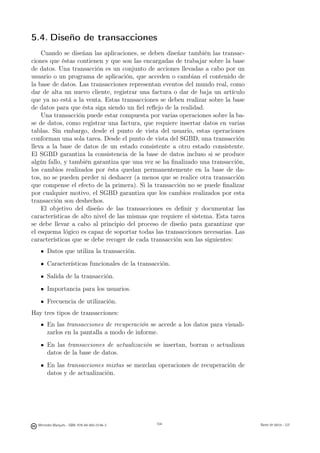 5.4. Diseño de transacciones
    Cuando se diseñan las aplicaciones, se deben diseñar también las transac-
ciones que éstas contienen y que son las encargadas de trabajar sobre la base
de datos. Una transacción es un conjunto de acciones llevadas a cabo por un
usuario o un programa de aplicación, que acceden o cambian el contenido de
la base de datos. Las transacciones representan eventos del mundo real, como
dar de alta un nuevo cliente, registrar una factura o dar de baja un artículo
que ya no está a la venta. Estas transacciones se deben realizar sobre la base
de datos para que ésta siga siendo un ﬁel reﬂejo de la realidad.
    Una transacción puede estar compuesta por varias operaciones sobre la ba-
se de datos, como registrar una factura, que requiere insertar datos en varias
tablas. Sin embargo, desde el punto de vista del usuario, estas operaciones
conforman una sola tarea. Desde el punto de vista del SGBD, una transacción
lleva a la base de datos de un estado consistente a otro estado consistente.
El SGBD garantiza la consistencia de la base de datos incluso si se produce
algún fallo, y también garantiza que una vez se ha ﬁnalizado una transacción,
los cambios realizados por ésta quedan permanentemente en la base de da-
tos, no se pueden perder ni deshacer (a menos que se realice otra transacción
que compense el efecto de la primera). Si la transacción no se puede ﬁnalizar
por cualquier motivo, el SGBD garantiza que los cambios realizados por esta
transacción son deshechos.
    El objetivo del diseño de las transacciones es deﬁnir y documentar las
características de alto nivel de las mismas que requiere el sistema. Esta tarea
se debe llevar a cabo al principio del proceso de diseño para garantizar que
el esquema lógico es capaz de soportar todas las transacciones necesarias. Las
características que se debe recoger de cada transacción son las siguientes:
       Datos que utiliza la transacción.
       Características funcionales de la transacción.
       Salida de la transacción.
       Importancia para los usuarios.
       Frecuencia de utilización.
Hay tres tipos de transacciones:
       En las transacciones de recuperación se accede a los datos para visuali-
       zarlos en la pantalla a modo de informe.
       En las transacciones de actualización se insertan, borran o actualizan
       datos de la base de datos.
       En las transacciones mixtas se mezclan operaciones de recuperación de
       datos y de actualización.

                                               104




  Mercedes Marqués - ISBN: 978-84-693-0146-3         104                          Bases de datos - UJI
 