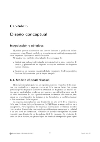 Capítulo 6

Diseño conceptual

Introducción y objetivos
    El primer paso en el diseño de una base de datos es la producción del es-
quema conceptual. En este capítulo se presenta una metodología para producir
estos esquemas, denominada entidad-relación.
    Al ﬁnalizar este capítulo, el estudiante debe ser capaz de:

       Captar una realidad determinada, correspondiente a unos requisitos de
       usuario, y plasmarla en un esquema conceptual mediante un diagrama
       entidad-relación.

       Interpretar un esquema conceptual dado, extrayendo de él los requisitos
       de datos de los usuarios que se hayan reﬂejado.


6.1. Modelo entidad-relación
    El diseño conceptual parte de las especiﬁcaciones de requisitos de los usua-
rios y su resultado es el esquema conceptual de la base de datos. Una opción
para recoger los requisitos consiste en examinar los diagramas de ﬂujo de da-
tos, que se pueden haber producido previamente, para identiﬁcar cada una de
las áreas funcionales. La otra opción consiste en entrevistar a los usuarios, exa-
minar los procedimientos, los informes y los formularios, y también observar
el funcionamiento de la empresa.
    Un esquema conceptual es una descripción de alto nivel de la estructura
de la base de datos, independientemente del SGBD que se vaya a utilizar para
manipularla. Para especiﬁcar los esquemas conceptuales se utilizan modelos
conceptuales. Los modelos conceptuales se utilizan para representar la realidad
a un alto nivel de abstracción. Mediante los modelos conceptuales se puede
construir una descripción de la realidad fácil de entender. En el diseño de
bases de datos se usan, en primer lugar, los modelos conceptuales para lograr


                                               106



  Mercedes Marqués - ISBN: 978-84-693-0146-3         106                             Bases de datos - UJI
 