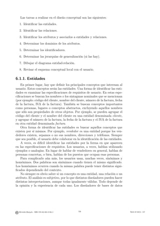 Las tareas a realizar en el diseño conceptual son las siguientes:
  1. Identiﬁcar las entidades.

  2. Identiﬁcar las relaciones.

  3. Identiﬁcar los atributos y asociarlos a entidades y relaciones.

  4. Determinar los dominios de los atributos.

  5. Determinar los identiﬁcadores.

  6. Determinar las jerarquías de generalización (si las hay).

  7. Dibujar el diagrama entidad-relación.

  8. Revisar el esquema conceptual local con el usuario.

6.1.1. Entidades
    En primer lugar, hay que deﬁnir los principales conceptos que interesan al
usuario. Estos conceptos serán las entidades. Una forma de identiﬁcar las enti-
dades es examinar las especiﬁcaciones de requisitos de usuario. En estas espe-
ciﬁcaciones se buscan los nombres o los sintagmas nominales que se mencionan
(por ejemplo: código del cliente, nombre del cliente, número de la factura, fecha
de la factura, IVA de la factura). También se buscan conceptos importantes
como personas, lugares o conceptos abstractos, excluyendo aquellos nombres
que sólo son propiedades de otros objetos. Por ejemplo, se pueden agrupar el
código del cliente y el nombre del cliente en una entidad denominada cliente,
y agrupar el número de la factura, la fecha de la factura y el IVA de la factura
en otra entidad denominada factura.
    Otra forma de identiﬁcar las entidades es buscar aquellos conceptos que
existen por sí mismos. Por ejemplo, vendedor es una entidad porque los ven-
dedores existen, sepamos o no sus nombres, direcciones y teléfonos. Siempre
que sea posible, el usuario debe colaborar en la identiﬁcación de las entidades.
    A veces, es difícil identiﬁcar las entidades por la forma en que aparecen
en las especiﬁcaciones de requisitos. Los usuarios, a veces, hablan utilizando
ejemplos o analogías. En lugar de hablar de vendedores en general, hablan de
personas concretas, o bien, hablan de los puestos que ocupan esas personas.
    Para complicarlo aún más, los usuarios usan, muchas veces, sinónimos y
homónimos. Dos palabras son sinónimos cuando tienen el mismo signiﬁcado.
Los homónimos ocurren cuando la misma palabra puede tener distintos signi-
ﬁcados dependiendo del contexto.
    No siempre es obvio saber si un concepto es una entidad, una relación o un
atributo. El análisis es subjetivo, por lo que distintos diseñadores pueden hacer
distintas interpretaciones, aunque todas igualmente válidas. Todo depende de
la opinión y la experiencia de cada uno. Los diseñadores de bases de datos

                                               108




  Mercedes Marqués - ISBN: 978-84-693-0146-3         108                            Bases de datos - UJI
 