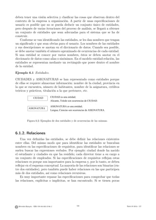 deben tener una visión selectiva y clasiﬁcar las cosas que observan dentro del
contexto de la empresa u organización. A partir de unas especiﬁcaciones de
usuario es posible que no se pueda deducir un conjunto único de entidades,
pero después de varias iteraciones del proceso de análisis, se llegará a obtener
un conjunto de entidades que sean adecuadas para el sistema que se ha de
construir.
    Conforme se van identiﬁcando las entidades, se les dan nombres que tengan
un signiﬁcado y que sean obvias para el usuario. Los nombres de las entidades
y sus descripciones se anotan en el diccionario de datos. Cuando sea posible,
se debe anotar también el número aproximado de ocurrencias de cada entidad.
Si una entidad se conoce por varios nombres, éstos se deben anotar en el
diccionario de datos como alias o sinónimos. En el modelo entidad-relación, las
entidades se representan mediante un rectángulo que posee dentro el nombre
de la entidad.

Ejemplo 6.1 Entidades.

CIUDADES y ASIGNATURAS se han representado como entidades porque
de ellas se requiere almacenar información: nombre de la ciudad, provincia en
la que se encuentra, número de habitantes, nombre de la asignatura, créditos
teóricos y prácticos, titulación a la que pertenece, etc.

                    CIUDAD                CIUDAD es una entidad;
                                          Alicante, Toledo son ocurrencias de CIUDAD.

                                          ASIGNATURA es una entidad;
              ASIGNATURA
                                          Lengua, Ciencias son ocurrencias de ASIGNATURA.



            Figura 6.2: Ejemplos de dos entidades y de ocurrencias de las mismas.



6.1.2. Relaciones
    Una vez deﬁnidas las entidades, se debe deﬁnir las relaciones existentes
entre ellas. Del mismo modo que para identiﬁcar las entidades se buscaban
nombres en las especiﬁcaciones de requisitos, para identiﬁcar las relaciones se
suelen buscar las expresiones verbales. Por ejemplo: ciudad donde ha nacido
el estudiante y ciudades en que ha residido; cada director tiene a su cargo a
un conjunto de empleados. Si las especiﬁcaciones de requisitos reﬂejan estas
relaciones es porque son importantes para la empresa y, por lo tanto, se deben
reﬂejar en el esquema conceptual. La mayoría de las relaciones son binarias (en-
tre dos entidades), pero también puede haber relaciones en las que participen
más de dos entidades, así como relaciones recursivas.
    Es muy importante repasar las especiﬁcaciones para comprobar que todas
las relaciones, explícitas o implícitas, se han encontrado. Si se tienen pocas

                                                       109




  Mercedes Marqués - ISBN: 978-84-693-0146-3                     109                        Bases de datos - UJI
 