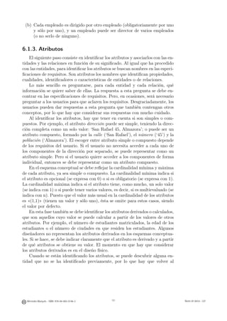 (b) Cada empleado es dirigido por otro empleado (obligatoriamente por uno
     y sólo por uno), y un empleado puede ser director de varios empleados
     (o no serlo de ninguno).

6.1.3. Atributos
    El siguiente paso consiste en identiﬁcar los atributos y asociarlos con las en-
tidades y las relaciones en función de su signiﬁcado. Al igual que ha procedido
con las entidades, para identiﬁcar los atributos se buscan nombres en las especi-
ﬁcaciones de requisitos. Son atributos los nombres que identiﬁcan propiedades,
cualidades, identiﬁcadores o características de entidades o de relaciones.
    Lo más sencillo es preguntarse, para cada entidad y cada relación, qué
información se quiere saber de ellas. La respuesta a esta pregunta se debe en-
contrar en las especiﬁcaciones de requisitos. Pero, en ocasiones, será necesario
preguntar a los usuarios para que aclaren los requisitos. Desgraciadamente, los
usuarios pueden dar respuestas a esta pregunta que también contengan otros
conceptos, por lo que hay que considerar sus respuestas con mucho cuidado.
    Al identiﬁcar los atributos, hay que tener en cuenta si son simples o com-
puestos. Por ejemplo, el atributo dirección puede ser simple, teniendo la direc-
ción completa como un solo valor: ‘San Rafael 45, Almazora’; o puede ser un
atributo compuesto, formado por la calle (‘San Rafael’), el número (‘45’) y la
población (‘Almazora’). El escoger entre atributo simple o compuesto depende
de los requisitos del usuario. Si el usuario no necesita acceder a cada uno de
los componentes de la dirección por separado, se puede representar como un
atributo simple. Pero si el usuario quiere acceder a los componentes de forma
individual, entonces se debe representar como un atributo compuesto.
    En el esquema conceptual se debe reﬂejar la cardinalidad mínima y máxima
de cada atributo, ya sea simple o compuesto. La cardinalidad mínima indica si
el atributo es opcional (se expresa con 0) o si es obligatorio (se expresa con 1).
La cardinalidad máxima indica si el atributo tiene, como mucho, un solo valor
(se indica con 1) o si puede tener varios valores, es decir, si es multievaluado (se
indica con n). Puesto que el valor más usual en la cardinalidad de los atributos
es «(1,1)» (tienen un valor y sólo uno), ésta se omite para estos casos, siendo
el valor por defecto.
    En esta fase también se debe identiﬁcar los atributos derivados o calculados,
que son aquellos cuyo valor se puede calcular a partir de los valores de otros
atributos. Por ejemplo, el número de estudiantes matriculados, la edad de los
estudiantes o el número de ciudades en que residen los estudiantes. Algunos
diseñadores no representan los atributos derivados en los esquemas conceptua-
les. Si se hace, se debe indicar claramente que el atributo es derivado y a partir
de qué atributos se obtiene su valor. El momento en que hay que considerar
los atributos derivados es en el diseño físico.
    Cuando se están identiﬁcando los atributos, se puede descubrir alguna en-
tidad que no se ha identiﬁcado previamente, por lo que hay que volver al

                                               111




  Mercedes Marqués - ISBN: 978-84-693-0146-3         111                               Bases de datos - UJI
 