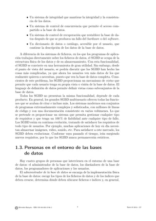 • Un sistema de integridad que mantiene la integridad y la consisten-
              cia de los datos.
            • Un sistema de control de concurrencia que permite el acceso com-
              partido a la base de datos.
            • Un sistema de control de recuperación que restablece la base de da-
              tos después de que se produzca un fallo del hardware o del software.
            • Un diccionario de datos o catálogo, accesible por el usuario, que
              contiene la descripción de los datos de la base de datos.

    A diferencia de los sistemas de ﬁcheros, en los que los programas de aplica-
ción trabajan directamente sobre los ﬁcheros de datos, el SGBD se ocupa de la
estructura física de los datos y de su almacenamiento. Con esta funcionalidad,
el SGBD se convierte en una herramienta de gran utilidad. Sin embargo, desde
el punto de vista del usuario, se podría discutir que los SGBD han hecho las
cosas más complicadas, ya que ahora los usuarios ven más datos de los que
realmente quieren o necesitan, puesto que ven la base de datos completa. Cons-
cientes de este problema, los SGBD proporcionan un mecanismo de vistas que
permite que cada usuario tenga su propia vista o visión de la base de datos. El
lenguaje de deﬁnición de datos permite deﬁnir vistas como subconjuntos de la
base de datos.
    Todos los SGBD no presentan la misma funcionalidad, depende de cada
producto. En general, los grandes SGBD multiusuario ofrecen todas las funcio-
nes que se acaban de citar e incluso más. Los sistemas modernos son conjuntos
de programas extremadamente complejos y soﬁsticados, con millones de líneas
de código y con una documentación consistente en varios volúmenes. Lo que
se pretende es proporcionar un sistema que permita gestionar cualquier tipo
de requisitos y que tenga un 100 % de ﬁabilidad ante cualquier tipo de fallo.
Los SGBD están en continua evolución, tratando de satisfacer los requisitos de
todo tipo de usuarios. Por ejemplo, muchas aplicaciones de hoy en día necesi-
tan almacenar imágenes, vídeo, sonido, etc. Para satisfacer a este mercado, los
SGBD deben evolucionar. Conforme vaya pasando el tiempo, irán surgiendo
nuevos requisitos, por lo que los SGBD nunca permanecerán estáticos.


1.3. Personas en el entorno de las bases
     de datos
    Hay cuatro grupos de personas que intervienen en el entorno de una base
de datos: el administrador de la base de datos, los diseñadores de la base de
datos, los programadores de aplicaciones y los usuarios.
    El administrador de la base de datos se encarga de la implementación física
de la base de datos: escoge los tipos de los ﬁcheros de datos y de los índices que
deben crearse, determina dónde deben ubicarse ﬁcheros e índices y, en general,

                                               4




  Mercedes Marqués - ISBN: 978-84-693-0146-3                                        Bases de datos - UJI
 