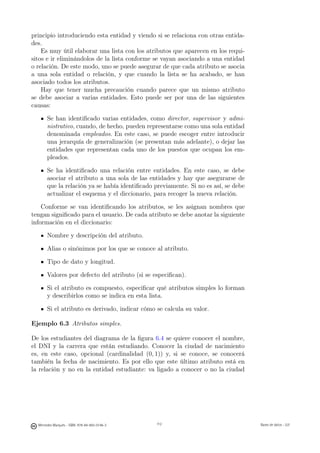 principio introduciendo esta entidad y viendo si se relaciona con otras entida-
des.
    Es muy útil elaborar una lista con los atributos que aparecen en los requi-
sitos e ir eliminándolos de la lista conforme se vayan asociando a una entidad
o relación. De este modo, uno se puede asegurar de que cada atributo se asocia
a una sola entidad o relación, y que cuando la lista se ha acabado, se han
asociado todos los atributos.
    Hay que tener mucha precaución cuando parece que un mismo atributo
se debe asociar a varias entidades. Esto puede ser por una de las siguientes
causas:

       Se han identiﬁcado varias entidades, como director, supervisor y admi-
       nistrativo, cuando, de hecho, pueden representarse como una sola entidad
       denominada empleados. En este caso, se puede escoger entre introducir
       una jerarquía de generalización (se presentan más adelante), o dejar las
       entidades que representan cada uno de los puestos que ocupan los em-
       pleados.

       Se ha identiﬁcado una relación entre entidades. En este caso, se debe
       asociar el atributo a una sola de las entidades y hay que asegurarse de
       que la relación ya se había identiﬁcado previamente. Si no es así, se debe
       actualizar el esquema y el diccionario, para recoger la nueva relación.

    Conforme se van identiﬁcando los atributos, se les asignan nombres que
tengan signiﬁcado para el usuario. De cada atributo se debe anotar la siguiente
información en el diccionario:

       Nombre y descripción del atributo.

       Alias o sinónimos por los que se conoce al atributo.

       Tipo de dato y longitud.

       Valores por defecto del atributo (si se especiﬁcan).

       Si el atributo es compuesto, especiﬁcar qué atributos simples lo forman
       y describirlos como se indica en esta lista.

       Si el atributo es derivado, indicar cómo se calcula su valor.

Ejemplo 6.3 Atributos simples.

De los estudiantes del diagrama de la ﬁgura 6.4 se quiere conocer el nombre,
el DNI y la carrera que están estudiando. Conocer la ciudad de nacimiento
es, en este caso, opcional (cardinalidad (0, 1)) y, si se conoce, se conocerá
también la fecha de nacimiento. Es por ello que este último atributo está en
la relación y no en la entidad estudiante: va ligado a conocer o no la ciudad

                                               112




  Mercedes Marqués - ISBN: 978-84-693-0146-3         112                            Bases de datos - UJI
 