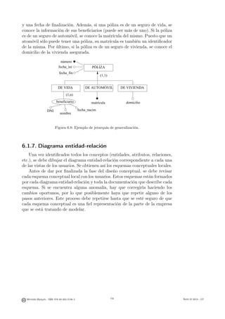 y una fecha de ﬁnalización. Además, si una póliza es de un seguro de vida, se
conoce la información de sus beneﬁciarios (puede ser más de uno). Si la póliza
es de un seguro de automóvil, se conoce la matrícula del mismo. Puesto que un
atomóvil sólo puede tener una póliza, su matrícula es también un identiﬁcador
de la misma. Por último, si la póliza es de un seguro de vivienda, se conoce el
domicilio de la vivienda asegurada.

                               número
                             fecha_ini                 PÓLIZA
                              fecha_fin
                                                             (1,1)


                             DE VIDA               DE AUTOMÓVIL            DE VIVIENDA
                                    (1,n)
                           beneficiario                matrícula             domicilio

                   DNI                         fecha_nacim
                              nombre


                          Figura 6.8: Ejemplo de jerarquía de generalización.



6.1.7. Diagrama entidad-relación
    Una vez identiﬁcados todos los conceptos (entidades, atributos, relaciones,
etc.), se debe dibujar el diagrama entidad-relación correspondiente a cada una
de las vistas de los usuarios. Se obtienen así los esquemas conceptuales locales.
    Antes de dar por ﬁnalizada la fase del diseño conceptual, se debe revisar
cada esquema conceptual local con los usuarios. Estos esquemas están formados
por cada diagrama entidad-relación y toda la documentación que describe cada
esquema. Si se encuentra alguna anomalía, hay que corregirla haciendo los
cambios oportunos, por lo que posiblemente haya que repetir alguno de los
pasos anteriores. Este proceso debe repetirse hasta que se esté seguro de que
cada esquema conceptual es una ﬁel representación de la parte de la empresa
que se está tratando de modelar.




                                                        116




  Mercedes Marqués - ISBN: 978-84-693-0146-3                         116                 Bases de datos - UJI
 