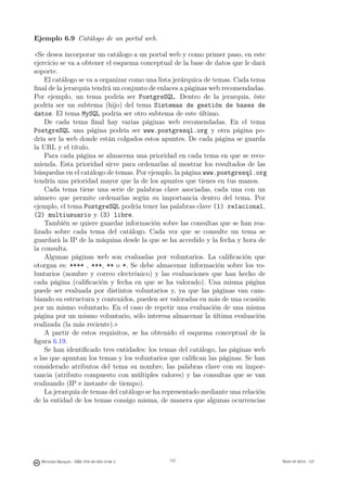 Ejemplo 6.9 Catálogo de un portal web.

«Se desea incorporar un catálogo a un portal web y como primer paso, en este
ejercicio se va a obtener el esquema conceptual de la base de datos que le dará
soporte.
    El catálogo se va a organizar como una lista jerárquica de temas. Cada tema
ﬁnal de la jerarquía tendrá un conjunto de enlaces a páginas web recomendadas.
Por ejemplo, un tema podría ser PostgreSQL. Dentro de la jerarquía, éste
podría ser un subtema (hijo) del tema Sistemas de gestión de bases de
datos. El tema MySQL podría ser otro subtema de este último.
    De cada tema ﬁnal hay varias páginas web recomendadas. En el tema
PostgreSQL una página podría ser www.postgresql.org y otra página po-
dría ser la web donde están colgados estos apuntes. De cada página se guarda
la URL y el título.
    Para cada página se almacena una prioridad en cada tema en que se reco-
mienda. Esta prioridad sirve para ordenarlas al mostrar los resultados de las
búsquedas en el catálogo de temas. Por ejemplo, la página www.postgresql.org
tendría una prioridad mayor que la de los apuntes que tienes en tus manos.
    Cada tema tiene una serie de palabras clave asociadas, cada una con un
número que permite ordenarlas según su importancia dentro del tema. Por
ejemplo, el tema PostgreSQL podría tener las palabras clave (1) relacional,
(2) multiusuario y (3) libre.
    También se quiere guardar información sobre las consultas que se han rea-
lizado sobre cada tema del catálogo. Cada vez que se consulte un tema se
guardará la IP de la máquina desde la que se ha accedido y la fecha y hora de
la consulta.
    Algunas páginas web son evaluadas por voluntarios. La caliﬁcación que
otorgan es: **** , ***, ** o *. Se debe almacenar información sobre los vo-
luntarios (nombre y correo electrónico) y las evaluaciones que han hecho de
cada página (caliﬁcación y fecha en que se ha valorado). Una misma página
puede ser evaluada por distintos voluntarios y, ya que las páginas van cam-
biando su estructura y contenidos, pueden ser valoradas en más de una ocasión
por un mismo voluntario. En el caso de repetir una evaluación de una misma
página por un mismo voluntario, sólo interesa almacenar la última evaluación
realizada (la más reciente).»
    A partir de estos requisitos, se ha obtenido el esquema conceptual de la
ﬁgura 6.19.
    Se han identiﬁcado tres entidades: los temas del catálogo, las páginas web
a las que apuntan los temas y los voluntarios que caliﬁcan las páginas. Se han
considerado atributos del tema su nombre, las palabras clave con su impor-
tancia (atributo compuesto con múltiples valores) y las consultas que se van
realizando (IP e instante de tiempo).
    La jerarquía de temas del catálogo se ha representado mediante una relación
de la entidad de los temas consigo misma, de manera que algunas ocurrencias


                                               122




  Mercedes Marqués - ISBN: 978-84-693-0146-3         122                          Bases de datos - UJI
 
