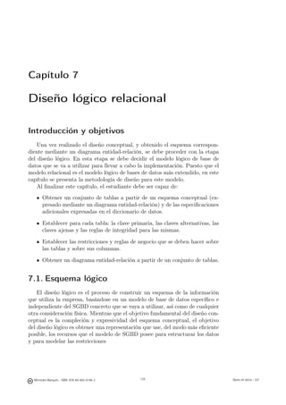 Capítulo 7

Diseño lógico relacional

Introducción y objetivos
    Una vez realizado el diseño conceptual, y obtenido el esquema correspon-
diente mediante un diagrama entidad-relación, se debe proceder con la etapa
del diseño lógico. En esta etapa se debe decidir el modelo lógico de base de
datos que se va a utilizar para llevar a cabo la implementación. Puesto que el
modelo relacional es el modelo lógico de bases de datos más extendido, en este
capítulo se presenta la metodología de diseño para este modelo.
    Al ﬁnalizar este capítulo, el estudiante debe ser capaz de:
       Obtener un conjunto de tablas a partir de un esquema conceptual (ex-
       presado mediante un diagrama entidad-relación) y de las especiﬁcaciones
       adicionales expresadas en el diccionario de datos.

       Establecer para cada tabla: la clave primaria, las claves alternativas, las
       claves ajenas y las reglas de integridad para las mismas.

       Establecer las restricciones y reglas de negocio que se deben hacer sobre
       las tablas y sobre sus columnas.

       Obtener un diagrama entidad-relación a partir de un conjunto de tablas.


7.1. Esquema lógico
    El diseño lógico es el proceso de construir un esquema de la información
que utiliza la empresa, basándose en un modelo de base de datos especíﬁco e
independiente del SGBD concreto que se vaya a utilizar, así como de cualquier
otra consideración física. Mientras que el objetivo fundamental del diseño con-
ceptual es la compleción y expresividad del esquema conceptual, el objetivo
del diseño lógico es obtener una representación que use, del modo más eﬁciente
posible, los recursos que el modelo de SGBD posee para estructurar los datos
y para modelar las restricciones

                                               125



  Mercedes Marqués - ISBN: 978-84-693-0146-3         125                             Bases de datos - UJI
 