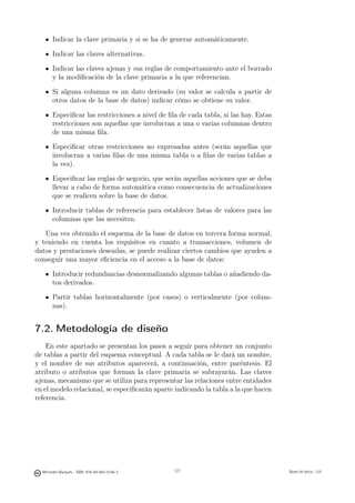 Indicar la clave primaria y si se ha de generar automáticamente.

       Indicar las claves alternativas.

       Indicar las claves ajenas y sus reglas de comportamiento ante el borrado
       y la modiﬁcación de la clave primaria a la que referencian.

       Si alguna columna es un dato derivado (su valor se calcula a partir de
       otros datos de la base de datos) indicar cómo se obtiene su valor.

       Especiﬁcar las restricciones a nivel de ﬁla de cada tabla, si las hay. Estas
       restricciones son aquellas que involucran a una o varias columnas dentro
       de una misma ﬁla.

       Especiﬁcar otras restricciones no expresadas antes (serán aquellas que
       involucran a varias ﬁlas de una misma tabla o a ﬁlas de varias tablas a
       la vez).

       Especiﬁcar las reglas de negocio, que serán aquellas acciones que se deba
       llevar a cabo de forma automática como consecuencia de actualizaciones
       que se realicen sobre la base de datos.

       Introducir tablas de referencia para establecer listas de valores para las
       columnas que las necesiten.

   Una vez obtenido el esquema de la base de datos en tercera forma normal,
y teniendo en cuenta los requisitos en cuanto a transacciones, volumen de
datos y prestaciones deseadas, se puede realizar ciertos cambios que ayuden a
conseguir una mayor eﬁciencia en el acceso a la base de datos:

       Introducir redundancias desnormalizando algunas tablas o añadiendo da-
       tos derivados.

       Partir tablas horizontalmente (por casos) o verticalmente (por colum-
       nas).


7.2. Metodología de diseño
    En este apartado se presentan los pasos a seguir para obtener un conjunto
de tablas a partir del esquema conceptual. A cada tabla se le dará un nombre,
y el nombre de sus atributos aparecerá, a continuación, entre paréntesis. El
atributo o atributos que forman la clave primaria se subrayarán. Las claves
ajenas, mecanismo que se utiliza para representar las relaciones entre entidades
en el modelo relacional, se especiﬁcarán aparte indicando la tabla a la que hacen
referencia.



                                               127




  Mercedes Marqués - ISBN: 978-84-693-0146-3         127                              Bases de datos - UJI
 