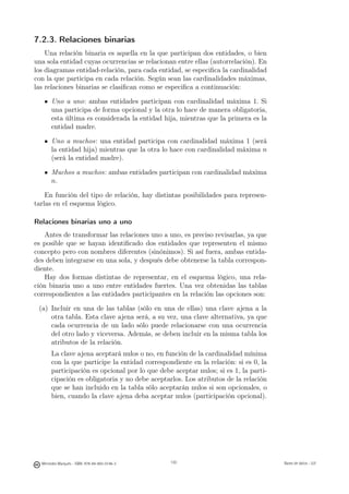 7.2.3. Relaciones binarias
    Una relación binaria es aquella en la que participan dos entidades, o bien
una sola entidad cuyas ocurrencias se relacionan entre ellas (autorrelación). En
los diagramas entidad-relación, para cada entidad, se especiﬁca la cardinalidad
con la que participa en cada relación. Según sean las cardinalidades máximas,
las relaciones binarias se clasiﬁcan como se especiﬁca a continuación:

       Uno a uno: ambas entidades participan con cardinalidad máxima 1. Si
       una participa de forma opcional y la otra lo hace de manera obligatoria,
       esta última es considerada la entidad hija, mientras que la primera es la
       entidad madre.

       Uno a muchos: una entidad participa con cardinalidad máxima 1 (será
       la entidad hija) mientras que la otra lo hace con cardinalidad máxima n
       (será la entidad madre).

       Muchos a muchos: ambas entidades participan con cardinalidad máxima
       n.

    En función del tipo de relación, hay distintas posibilidades para represen-
tarlas en el esquema lógico.

Relaciones binarias uno a uno
    Antes de transformar las relaciones uno a uno, es preciso revisarlas, ya que
es posible que se hayan identiﬁcado dos entidades que representen el mismo
concepto pero con nombres diferentes (sinónimos). Si así fuera, ambas entida-
des deben integrarse en una sola, y después debe obtenerse la tabla correspon-
diente.
    Hay dos formas distintas de representar, en el esquema lógico, una rela-
ción binaria uno a uno entre entidades fuertes. Una vez obtenidas las tablas
correspondientes a las entidades participantes en la relación las opciones son:

 (a) Incluir en una de las tablas (sólo en una de ellas) una clave ajena a la
     otra tabla. Esta clave ajena será, a su vez, una clave alternativa, ya que
     cada ocurrencia de un lado sólo puede relacionarse con una ocurrencia
     del otro lado y viceversa. Además, se deben incluir en la misma tabla los
     atributos de la relación.
       La clave ajena aceptará nulos o no, en función de la cardinalidad mínima
       con la que participe la entidad correspondiente en la relación: si es 0, la
       participación es opcional por lo que debe aceptar nulos; si es 1, la parti-
       cipación es obligatoria y no debe aceptarlos. Los atributos de la relación
       que se han incluido en la tabla sólo aceptarán nulos si son opcionales, o
       bien, cuando la clave ajena deba aceptar nulos (participación opcional).



                                               130




  Mercedes Marqués - ISBN: 978-84-693-0146-3         130                             Bases de datos - UJI
 