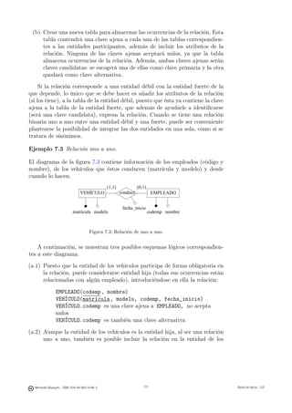 (b) Crear una nueva tabla para almacenar las ocurrencias de la relación. Esta
     tabla contendrá una clave ajena a cada una de las tablas correspondien-
     tes a las entidades participantes, además de incluir los atributos de la
     relación. Ninguna de las claves ajenas aceptará nulos, ya que la tabla
     almacena ocurrencias de la relación. Además, ambas claves ajenas serán
     claves candidatas: se escogerá una de ellas como clave primaria y la otra
     quedará como clave alternativa.
     Si la relación corresponde a una entidad débil con la entidad fuerte de la
que depende, lo único que se debe hacer es añadir los atributos de la relación
(si los tiene), a la tabla de la entidad débil, puesto que ésta ya contiene la clave
ajena a la tabla de la entidad fuerte, que además de ayudarle a identiﬁcarse
(será una clave candidata), expresa la relación. Cuando se tiene una relación
binaria uno a uno entre una entidad débil y una fuerte, puede ser conveniente
plantearse la posibilidad de integrar las dos entidades en una sola, como si se
tratara de sinónimos.

Ejemplo 7.3 Relación uno a uno.

El diagrama de la ﬁgura 7.3 contiene información de los empleados (código y
nombre), de los vehículos que éstos conducen (matrícula y modelo) y desde
cuando lo hacen.
                                               (1,1)             (0,1)
                                VEHÍCULO               conduce            EMPLEADO


                                                        fecha_inicio
                           matrícula modelo                              codemp nombre



                                      Figura 7.3: Relación de uno a uno.


    A continuación, se muestran tres posibles esquemas lógicos correspondien-
tes a este diagrama:
(a.1) Puesto que la entidad de los vehículos participa de forma obligatoria en
      la relación, puede considerarse entidad hija (todas sus ocurrencias están
      relacionadas con algún empleado), introduciéndose en ella la relación:

                EMPLEADO(codemp, nombre)
                VEHÍCULO(matrícula, modelo, codemp, fecha_inicio)
                VEHÍCULO.codemp es una clave ajena a EMPLEADO, no acepta
                nulos
                VEHÍCULO.codemp es también una clave alternativa

(a.2) Aunque la entidad de los vehículos es la entidad hija, al ser una relación
      uno a uno, también es posible incluir la relación en la entidad de los

                                                        131




  Mercedes Marqués - ISBN: 978-84-693-0146-3                        131                  Bases de datos - UJI
 