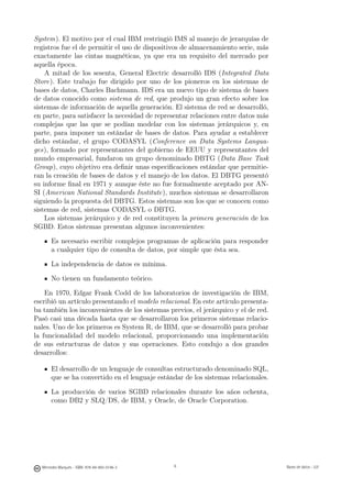 System). El motivo por el cual IBM restringió IMS al manejo de jerarquías de
registros fue el de permitir el uso de dispositivos de almacenamiento serie, más
exactamente las cintas magnéticas, ya que era un requisito del mercado por
aquella época.
    A mitad de los sesenta, General Electric desarrolló IDS (Integrated Data
Store). Este trabajo fue dirigido por uno de los pioneros en los sistemas de
bases de datos, Charles Bachmann. IDS era un nuevo tipo de sistema de bases
de datos conocido como sistema de red, que produjo un gran efecto sobre los
sistemas de información de aquella generación. El sistema de red se desarrolló,
en parte, para satisfacer la necesidad de representar relaciones entre datos más
complejas que las que se podían modelar con los sistemas jerárquicos y, en
parte, para imponer un estándar de bases de datos. Para ayudar a establecer
dicho estándar, el grupo CODASYL (Conference on Data Systems Langua-
ges), formado por representantes del gobierno de EEUU y representantes del
mundo empresarial, fundaron un grupo denominado DBTG (Data Base Task
Group), cuyo objetivo era deﬁnir unas especiﬁcaciones estándar que permitie-
ran la creación de bases de datos y el manejo de los datos. El DBTG presentó
su informe ﬁnal en 1971 y aunque éste no fue formalmente aceptado por AN-
SI (American National Standards Institute), muchos sistemas se desarrollaron
siguiendo la propuesta del DBTG. Estos sistemas son los que se conocen como
sistemas de red, sistemas CODASYL o DBTG.
    Los sistemas jerárquico y de red constituyen la primera generación de los
SGBD. Estos sistemas presentan algunos inconvenientes:

       Es necesario escribir complejos programas de aplicación para responder
       a cualquier tipo de consulta de datos, por simple que ésta sea.

       La independencia de datos es mínima.

       No tienen un fundamento teórico.

    En 1970, Edgar Frank Codd de los laboratorios de investigación de IBM,
escribió un artículo presentando el modelo relacional. En este artículo presenta-
ba también los inconvenientes de los sistemas previos, el jerárquico y el de red.
Pasó casi una década hasta que se desarrollaron los primeros sistemas relacio-
nales. Uno de los primeros es System R, de IBM, que se desarrolló para probar
la funcionalidad del modelo relacional, proporcionando una implementación
de sus estructuras de datos y sus operaciones. Esto condujo a dos grandes
desarrollos:

       El desarrollo de un lenguaje de consultas estructurado denominado SQL,
       que se ha convertido en el lenguaje estándar de los sistemas relacionales.

       La producción de varios SGBD relacionales durante los años ochenta,
       como DB2 y SLQ/DS, de IBM, y Oracle, de Oracle Corporation.


                                               6




  Mercedes Marqués - ISBN: 978-84-693-0146-3                                       Bases de datos - UJI
 