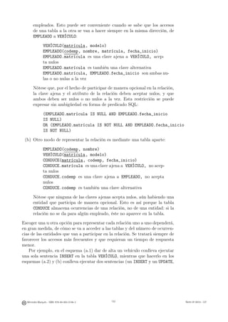 empleados. Esto puede ser conveniente cuando se sabe que los accesos
       de una tabla a la otra se van a hacer siempre en la misma dirección, de
       EMPLEADO a VEHÍCULO:

               VEHÍCULO(matrícula, modelo)
               EMPLEADO(codemp, nombre, matrícula, fecha_inicio)
               EMPLEADO.matrícula es una clave ajena a VEHÍCULO, acep-
               ta nulos
               EMPLEADO.matrícula es también una clave alternativa
               EMPLEADO.matrícula, EMPLEADO.fecha_inicio son ambas nu-
               las o no nulas a la vez

       Nótese que, por el hecho de participar de manera opcional en la relación,
       la clave ajena y el atributo de la relación deben aceptar nulos, y que
       ambos deben ser nulos o no nulos a la vez. Esta restricción se puede
       expresar sin ambigüedad en forma de predicado SQL:

               (EMPLEADO.matrícula IS NULL AND EMPLEADO.fecha_inicio
               IS NULL)
               OR (EMPLEADO.matrícula IS NOT NULL AND EMPLEADO.fecha_inicio
               IS NOT NULL)

 (b) Otro modo de representar la relación es mediante una tabla aparte:

               EMPLEADO(codemp, nombre)
               VEHÍCULO(matrícula, modelo)
               CONDUCE(matrícula, codemp, fecha_inicio)
               CONDUCE.matrícula es una clave ajena a VEHÍCULO, no acep-
               ta nulos
               CONDUCE.codemp es una clave ajena a EMPLEADO, no acepta
               nulos
               CONDUCE.codemp es también una clave alternativa

       Nótese que ninguna de las claves ajenas acepta nulos, aún habiendo una
       entidad que participa de manera opcional. Esto es así porque la tabla
       CONDUCE almacena ocurrencias de una relación, no de una entidad: si la
       relación no se da para algún empleado, éste no aparece en la tabla.

Escoger una u otra opción para representar cada relación uno a uno dependerá,
en gran medida, de cómo se va a acceder a las tablas y del número de ocurren-
cias de las entidades que van a participar en la relación. Se tratará siempre de
favorecer los accesos más frecuentes y que requieran un tiempo de respuesta
menor.
    Por ejemplo, en el esquema (a.1) dar de alta un vehículo conlleva ejecutar
una sola sentencia INSERT en la tabla VEHÍCULO, mientras que hacerlo en los
esquemas (a.2) y (b) conlleva ejecutar dos sentencias (un INSERT y un UPDATE,


                                               132




  Mercedes Marqués - ISBN: 978-84-693-0146-3         132                           Bases de datos - UJI
 