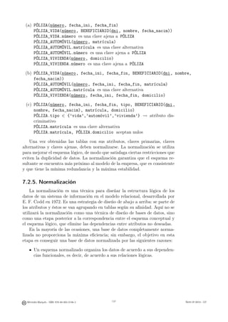 (a) PÓLIZA(número, fecha_ini, fecha_fin)
     PÓLIZA_VIDA(número, BENEFICIARIO(dni, nombre, fecha_nacim))
     PÓLIZA_VIDA.número es una clave ajena a PÓLIZA
     PÓLIZA_AUTOMÓVIL(número, matrícula)
     PÓLIZA_AUTOMÓVIL.matrícula es una clave alternativa
     PÓLIZA_AUTOMÓVIL.número es una clave ajena a PÓLIZA
     PÓLIZA_VIVIENDA(número, domicilio)
     PÓLIZA_VIVIENDA.número es una clave ajena a PÓLIZA

 (b) PÓLIZA_VIDA(número, fecha_ini, fecha_fin, BENEFICIARIO(dni, nombre,
     fecha_nacim))
     PÓLIZA_AUTOMÓVIL(número, fecha_ini, fecha_fin, matrícula)
     PÓLIZA_AUTOMÓVIL.matrícula es una clave alternativa
     PÓLIZA_VIVIENDA(número, fecha_ini, fecha_fin, domicilio)

 (c) PÓLIZA(número, fecha_ini, fecha_fin, tipo, BENEFICIARIO(dni,
     nombre, fecha_nacim), matrícula, domicilio)
     PÓLIZA.tipo ∈ {’vida’,’automóvil’,’vivienda’} � atributo dis-
     criminativo
     PÓLIZA.matrícula es una clave alternativa
     PÓLIZA.matrícula, PÓLIZA.domicilio aceptan nulos

    Una vez obtenidas las tablas con sus atributos, claves primarias, claves
alternativas y claves ajenas, deben normalizarse. La normalización se utiliza
para mejorar el esquema lógico, de modo que satisfaga ciertas restricciones que
eviten la duplicidad de datos. La normalización garantiza que el esquema re-
sultante se encuentra más próximo al modelo de la empresa, que es consistente
y que tiene la mínima redundancia y la máxima estabilidad.

7.2.5. Normalización
    La normalización es una técnica para diseñar la estructura lógica de los
datos de un sistema de información en el modelo relacional, desarrollada por
E. F. Codd en 1972. Es una estrategia de diseño de abajo a arriba: se parte de
los atributos y éstos se van agrupando en tablas según su aﬁnidad. Aquí no se
utilizará la normalización como una técnica de diseño de bases de datos, sino
como una etapa posterior a la correspondencia entre el esquema conceptual y
el esquema lógico, que elimine las dependencias entre atributos no deseadas.
    En la mayoría de las ocasiones, una base de datos completamente norma-
lizada no proporciona la máxima eﬁciencia; sin embargo, el objetivo en esta
etapa es conseguir una base de datos normalizada por las siguientes razones:

       Un esquema normalizado organiza los datos de acuerdo a sus dependen-
       cias funcionales, es decir, de acuerdo a sus relaciones lógicas.



                                               137




  Mercedes Marqués - ISBN: 978-84-693-0146-3         137                          Bases de datos - UJI
 