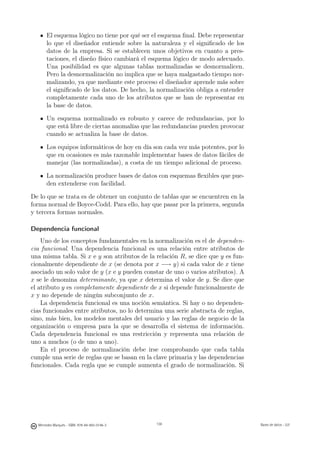 El esquema lógico no tiene por qué ser el esquema ﬁnal. Debe representar
       lo que el diseñador entiende sobre la naturaleza y el signiﬁcado de los
       datos de la empresa. Si se establecen unos objetivos en cuanto a pres-
       taciones, el diseño físico cambiará el esquema lógico de modo adecuado.
       Una posibilidad es que algunas tablas normalizadas se desnormalicen.
       Pero la desnormalización no implica que se haya malgastado tiempo nor-
       malizando, ya que mediante este proceso el diseñador aprende más sobre
       el signiﬁcado de los datos. De hecho, la normalización obliga a entender
       completamente cada uno de los atributos que se han de representar en
       la base de datos.

       Un esquema normalizado es robusto y carece de redundancias, por lo
       que está libre de ciertas anomalías que las redundancias pueden provocar
       cuando se actualiza la base de datos.

       Los equipos informáticos de hoy en día son cada vez más potentes, por lo
       que en ocasiones es más razonable implementar bases de datos fáciles de
       manejar (las normalizadas), a costa de un tiempo adicional de proceso.

       La normalización produce bases de datos con esquemas ﬂexibles que pue-
       den extenderse con facilidad.

De lo que se trata es de obtener un conjunto de tablas que se encuentren en la
forma normal de Boyce-Codd. Para ello, hay que pasar por la primera, segunda
y tercera formas normales.

Dependencia funcional
    Uno de los conceptos fundamentales en la normalización es el de dependen-
cia funcional. Una dependencia funcional es una relación entre atributos de
una misma tabla. Si x e y son atributos de la relación R, se dice que y es fun-
cionalmente dependiente de x (se denota por x −→ y) si cada valor de x tiene
asociado un solo valor de y (x e y pueden constar de uno o varios atributos). A
x se le denomina determinante, ya que x determina el valor de y. Se dice que
el atributo y es completamente dependiente de x si depende funcionalmente de
x y no depende de ningún subconjunto de x.
    La dependencia funcional es una noción semántica. Si hay o no dependen-
cias funcionales entre atributos, no lo determina una serie abstracta de reglas,
sino, más bien, los modelos mentales del usuario y las reglas de negocio de la
organización o empresa para la que se desarrolla el sistema de información.
Cada dependencia funcional es una restricción y representa una relación de
uno a muchos (o de uno a uno).
    En el proceso de normalización debe irse comprobando que cada tabla
cumple una serie de reglas que se basan en la clave primaria y las dependencias
funcionales. Cada regla que se cumple aumenta el grado de normalización. Si


                                               138




  Mercedes Marqués - ISBN: 978-84-693-0146-3         138                           Bases de datos - UJI
 