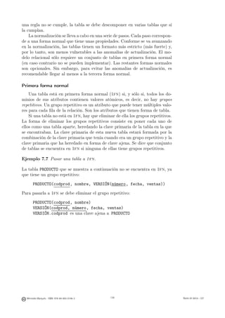 una regla no se cumple, la tabla se debe descomponer en varias tablas que sí
la cumplan.
    La normalización se lleva a cabo en una serie de pasos. Cada paso correspon-
de a una forma normal que tiene unas propiedades. Conforme se va avanzando
en la normalización, las tablas tienen un formato más estricto (más fuerte) y,
por lo tanto, son menos vulnerables a las anomalías de actualización. El mo-
delo relacional sólo requiere un conjunto de tablas en primera forma normal
(en caso contrario no se pueden implementar). Las restantes formas normales
son opcionales. Sin embargo, para evitar las anomalías de actualización, es
recomendable llegar al menos a la tercera forma normal.

Primera forma normal
    Una tabla está en primera forma normal (1fn) si, y sólo si, todos los do-
minios de sus atributos contienen valores atómicos, es decir, no hay grupos
repetitivos. Un grupo repetitivo es un atributo que puede tener múltiples valo-
res para cada ﬁla de la relación. Son los atributos que tienen forma de tabla.
    Si una tabla no está en 1fn, hay que eliminar de ella los grupos repetitivos.
La forma de eliminar los grupos repetitivos consiste en poner cada uno de
ellos como una tabla aparte, heredando la clave primaria de la tabla en la que
se encontraban. La clave primaria de esta nueva tabla estará formada por la
combinación de la clave primaria que tenía cuando era un grupo repetitivo y la
clave primaria que ha heredado en forma de clave ajena. Se dice que conjunto
de tablas se encuentra en 1fn si ninguna de ellas tiene grupos repetitivos.

Ejemplo 7.7 Pasar una tabla a 1 fn.

La tabla PRODUCTO que se muestra a continuación no se encuentra en 1fn, ya
que tiene un grupo repetitivo:

       PRODUCTO(codprod, nombre, VERSIÓN(número, fecha, ventas))

Para pasarla a 1fn se debe eliminar el grupo repetitivo:

       PRODUCTO(codprod, nombre)
       VERSIÓN(codprod, número, fecha, ventas)
       VERSIÓN.codprod es una clave ajena a PRODUCTO




                                               139




  Mercedes Marqués - ISBN: 978-84-693-0146-3         139                            Bases de datos - UJI
 