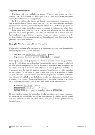 Segunda forma normal
    Una tabla está en segunda forma normal (2fn) si, y sólo si, está en 1fn y,
además, cada atributo que no forma parte de la clave primaria es completa-
mente dependiente de la clave primaria.
    La 2fn se aplica a las tablas que tienen claves primarias compuestas por
dos o más atributos. Si una tabla está en 1fn y su clave primaria es simple
(tiene un solo atributo), entonces también está en 2fn. Las tablas que no están
en 2fn pueden sufrir anomalías cuando se realizan actualizaciones sobre ellas.
    Para pasar una tabla en 1fn a 2fn hay que eliminar las dependencias
parciales de la clave primaria. Para ello, se eliminan los atributos que son
funcionalmente dependientes y se ponen en una nueva tabla con una copia de
su determinante. Su determinante estará formado por los atributos de la clave
primaria de los que depende.

Ejemplo 7.8 Pasar una tabla en 1 fn a 2 fn.

En la tabla INSCRIPCIÓN que aparece a continuación existe una dependencia
funcional parcial de la clave primaria:

       INSCRIPCIÓN(estudiante, actividad, precio)
       Dependencia funcional parcial: actividad −→ precio

Esta dependencia existe porque cada actividad tiene un precio, independiente-
mente del estudiante que se inscriba. Las anomalías que se pueden producir si
se mantiene esta dependencia dentro de la tabla son varias. Por una parte, no
es posible conocer el precio de una actividad si no hay personas inscritas, ya
sea porque no se ha inscrito ninguna o porque todas las que lo están cancelan
su inscripción. Por otra parte, y que es aún más grave, si se cambia el precio
de una actividad y no se cambia para todas las personas inscritas, se tendrá
una falta de integridad ya que habrá dos precios para la misma actividad, uno
correcto y otro erróneo. Para pasar la tabla a 2fn se debe eliminar el atributo
de la dependencia parcial, que se lleva una copia de su determinante:

       ACTIVIDAD(actividad, precio)
       INSCRIPCIÓN(estudiante, actividad)
       INSCRIPCIÓN.actividad es una clave ajena a ACTIVIDAD

De este modo se evitan las anomalías citadas anteriormente: puede conocerse
el precio de las actividades sin haber inscripciones y, puesto que el precio
sólo está almacenado una vez, si se cambia éste, será el mismo para todas las
inscripciones.




                                               140




  Mercedes Marqués - ISBN: 978-84-693-0146-3         140                          Bases de datos - UJI
 