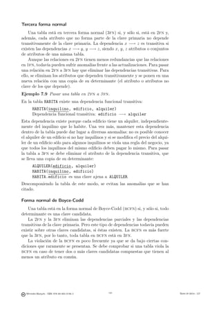 Tercera forma normal
    Una tabla está en tercera forma normal (3fn) si, y sólo si, está en 2fn y,
además, cada atributo que no forma parte de la clave primaria no depende
transitivamente de la clave primaria. La dependencia x −→ z es transitiva si
existen las dependencias x −→ y, y −→ z, siendo x, y, z atributos o conjuntos
de atributos de una misma tabla.
    Aunque las relaciones en 2fn tienen menos redundancias que las relaciones
en 1fn, todavía pueden sufrir anomalías frente a las actualizaciones. Para pasar
una relación en 2fn a 3fn hay que eliminar las dependencias transitivas. Para
ello, se eliminan los atributos que dependen transitivamente y se ponen en una
nueva relación con una copia de su determinante (el atributo o atributos no
clave de los que depende).
Ejemplo 7.9 Pasar una tabla en 2 fn a 3 fn.
En la tabla HABITA existe una dependencia funcional transitiva:
       HABITA(inquilino, edificio, alquiler)
       Dependencia funcional transitiva: edificio −→ alquiler
Esta dependencia existe porque cada ediﬁcio tiene un alquiler, independiente-
mente del inquilino que lo habite. Una vez más, mantener esta dependencia
dentro de la tabla puede dar lugar a diversas anomalías: no es posible conocer
el alquiler de un ediﬁcio si no hay inquilinos y si se modiﬁca el precio del alqui-
ler de un ediﬁcio sólo para algunos inquilinos se viola una regla del negocio, ya
que todos los inquilinos del mismo ediﬁcio deben pagar lo mismo. Para pasar
la tabla a 3fn se debe eliminar el atributo de la dependencia transitiva, que
se lleva una copia de su determinante:
       ALQUILER(edificio, alquiler)
       HABITA(inquilino, edificio)
       HABITA.edificio es una clave ajena a ALQUILER
Descomponiendo la tabla de este modo, se evitan las anomalías que se han
citado.

Forma normal de Boyce-Codd
    Una tabla está en la forma normal de Boyce-Codd (bcfn) si, y sólo si, todo
determinante es una clave candidata.
    La 2fn y la 3fn eliminan las dependencias parciales y las dependencias
transitivas de la clave primaria. Pero este tipo de dependencias todavía pueden
existir sobre otras claves candidatas, si éstas existen. La bcfn es más fuerte
que la 3fn, por lo tanto, toda tabla en bcfn está en 3fn.
    La violación de la bcfn es poco frecuente ya que se da bajo ciertas con-
diciones que raramente se presentan. Se debe comprobar si una tabla viola la
bcfn en caso de tener dos o más claves candidatas compuestas que tienen al
menos un atributo en común.

                                               141




  Mercedes Marqués - ISBN: 978-84-693-0146-3         141                              Bases de datos - UJI
 