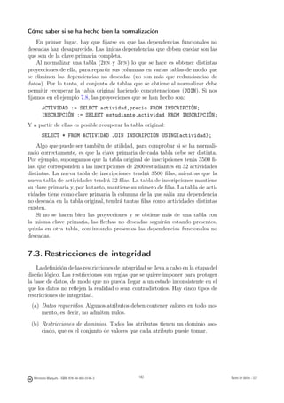 Cómo saber si se ha hecho bien la normalización
    En primer lugar, hay que ﬁjarse en que las dependencias funcionales no
deseadas han desaparecido. Las únicas dependencias que deben quedar son las
que son de la clave primaria completa.
    Al normalizar una tabla (2fn y 3fn) lo que se hace es obtener distintas
proyecciones de ella, para repartir sus columnas en varias tablas de modo que
se eliminen las dependencias no deseadas (no son más que redundancias de
datos). Por lo tanto, el conjunto de tablas que se obtiene al normalizar debe
permitir recuperar la tabla original haciendo concatenaciones (JOIN). Si nos
ﬁjamos en el ejemplo 7.8, las proyecciones que se han hecho son:
       ACTIVIDAD := SELECT actividad,precio FROM INSCRIPCIÓN;
       INSCRIPCIÓN := SELECT estudiante,actividad FROM INSCRIPCIÓN;
Y a partir de ellas es posible recuperar la tabla original:
       SELECT * FROM ACTIVIDAD JOIN INSCRIPCIÓN USING(actividad);
    Algo que puede ser también de utilidad, para comprobar si se ha normali-
zado correctamente, es que la clave primaria de cada tabla debe ser distinta.
Por ejemplo, supongamos que la tabla original de inscripciones tenía 3500 ﬁ-
las, que corresponden a las inscripciones de 2800 estudiantes en 32 actividades
distintas. La nueva tabla de inscripciones tendrá 3500 ﬁlas, mientras que la
nueva tabla de actividades tendrá 32 ﬁlas. La tabla de inscripciones mantiene
su clave primaria y, por lo tanto, mantiene su número de ﬁlas. La tabla de acti-
vidades tiene como clave primaria la columna de la que salía una dependencia
no deseada en la tabla original, tendrá tantas ﬁlas como actividades distintas
existen.
    Si no se hacen bien las proyecciones y se obtiene más de una tabla con
la misma clave primaria, las ﬂechas no deseadas seguirán estando presentes,
quizás en otra tabla, continuando presentes las dependencias funcionales no
deseadas.


7.3. Restricciones de integridad
    La deﬁnición de las restricciones de integridad se lleva a cabo en la etapa del
diseño lógico. Las restricciones son reglas que se quiere imponer para proteger
la base de datos, de modo que no pueda llegar a un estado inconsistente en el
que los datos no reﬂejen la realidad o sean contradictorios. Hay cinco tipos de
restricciones de integridad.
 (a) Datos requeridos. Algunos atributos deben contener valores en todo mo-
     mento, es decir, no admiten nulos.
 (b) Restricciones de dominios. Todos los atributos tienen un dominio aso-
     ciado, que es el conjunto de valores que cada atributo puede tomar.

                                               142




  Mercedes Marqués - ISBN: 978-84-693-0146-3         142                              Bases de datos - UJI
 