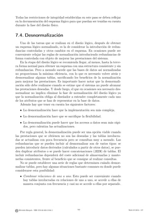 Todas las restricciones de integridad establecidas en este paso se deben reﬂejar
en la documentación del esquema lógico para que puedan ser tenidas en cuenta
durante la fase del diseño físico.


7.4. Desnormalización
    Una de las tareas que se realizan en el diseño lógico, después de obtener
un esquema lógico normalizado, es la de considerar la introducción de redun-
dancias controladas y otros cambios en el esquema. En ocasiones puede ser
conveniente relajar las reglas de normalización introduciendo redundancias de
forma controlada con objeto de mejorar las prestaciones del sistema.
    En la etapa del diseño lógico se recomienda llegar, al menos, hasta la terce-
ra forma normal para obtener un esquema con una estructura consistente y sin
redundancias. Pero a menudo sucede que las bases de datos así normalizadas
no proporcionan la máxima eﬁciencia, con lo que es necesario volver atrás y
desnormalizar algunas tablas, sacriﬁcando los beneﬁcios de la normalización
para mejorar las prestaciones. Es importante hacer notar que la desnormali-
zación sólo debe realizarse cuando se estime que el sistema no puede alcanzar
las prestaciones deseadas. Y desde luego, el que en ocasiones sea necesario des-
normalizar no implica eliminar la fase de normalización del diseño lógico ya
que la normalización obliga al diseñador a entender completamente cada uno
de los atributos que se han de representar en la base de datos.
    Además hay que tener en cuenta los siguientes factores:
       La desnormalización hace que la implementación sea más compleja.
       La desnormalización hace que se sacriﬁque la ﬂexibilidad.
       La desnormalización puede hacer que los accesos a datos sean más rápi-
       dos, pero ralentiza las actualizaciones.
    Por regla general, la desnormalización puede ser una opción viable cuando
las prestaciones que se obtienen no son las deseadas y las tablas involucra-
das se actualizan con poca frecuencia pero se consultan muy a menudo. Las
redundancias que se pueden incluir al desnormalizar son de varios tipos: se
pueden introducir datos derivados (calculados a partir de otros datos), se pue-
den duplicar atributos o se puede hacer concatenaciones (JOIN) de tablas. El
incluir redundancias dependerá del coste adicional de almacenarlas y mante-
nerlas consistentes, frente al beneﬁcio que se consigue al realizar consultas.
    No se puede establecer una serie de reglas que determinen cuándo desnor-
malizar tablas, pero hay algunas situaciones bastante comunes en donde puede
considerarse esta posibilidad:
       Combinar relaciones de uno a uno. Esto puede ser conveniente cuando
       hay tablas involucradas en relaciones de uno a uno, se accede a ellas de
       manera conjunta con frecuencia y casi no se accede a ellas por separado.

                                               144




  Mercedes Marqués - ISBN: 978-84-693-0146-3         144                            Bases de datos - UJI
 