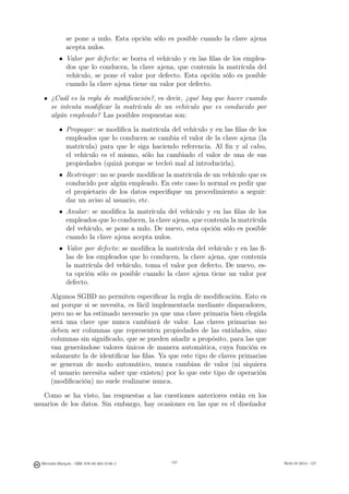 se pone a nulo. Esta opción sólo es posible cuando la clave ajena
               acepta nulos.
           • Valor por defecto: se borra el vehículo y en las ﬁlas de los emplea-
             dos que lo conducen, la clave ajena, que contenía la matrícula del
             vehículo, se pone el valor por defecto. Esta opción sólo es posible
             cuando la clave ajena tiene un valor por defecto.

       ¿Cuál es la regla de modiﬁcación?, es decir, ¿qué hay que hacer cuando
       se intenta modiﬁcar la matrícula de un vehículo que es conducido por
       algún empleado? Las posibles respuestas son:

           • Propagar : se modiﬁca la matrícula del vehículo y en las ﬁlas de los
             empleados que lo conducen se cambia el valor de la clave ajena (la
             matrícula) para que le siga haciendo referencia. Al ﬁn y al cabo,
             el vehículo es el mismo, sólo ha cambiado el valor de una de sus
             propiedades (quizá porque se tecleó mal al introducirla).
           • Restringir : no se puede modiﬁcar la matrícula de un vehículo que es
             conducido por algún empleado. En este caso lo normal es pedir que
             el propietario de los datos especiﬁque un procedimiento a seguir:
             dar un aviso al usuario, etc.
           • Anular : se modiﬁca la matrícula del vehículo y en las ﬁlas de los
             empleados que lo conducen, la clave ajena, que contenía la matrícula
             del vehículo, se pone a nulo. De nuevo, esta opción sólo es posible
             cuando la clave ajena acepta nulos.
           • Valor por defecto: se modiﬁca la matrícula del vehículo y en las ﬁ-
             las de los empleados que lo conducen, la clave ajena, que contenía
             la matrícula del vehículo, toma el valor por defecto. De nuevo, es-
             ta opción sólo es posible cuando la clave ajena tiene un valor por
             defecto.

       Algunos SGBD no permiten especiﬁcar la regla de modiﬁcación. Esto es
       así porque si se necesita, es fácil implementarla mediante disparadores,
       pero no se ha estimado necesario ya que una clave primaria bien elegida
       será una clave que nunca cambiará de valor. Las claves primarias no
       deben ser columnas que representen propiedades de las entidades, sino
       columnas sin signiﬁcado, que se pueden añadir a propósito, para las que
       van generándose valores únicos de manera automática, cuya función es
       solamente la de identiﬁcar las ﬁlas. Ya que este tipo de claves primarias
       se generan de modo automático, nunca cambian de valor (ni siquiera
       el usuario necesita saber que existen) por lo que este tipo de operación
       (modiﬁcación) no suele realizarse nunca.

   Como se ha visto, las respuestas a las cuestiones anteriores están en los
usuarios de los datos. Sin embargo, hay ocasiones en las que es el diseñador

                                               147




  Mercedes Marqués - ISBN: 978-84-693-0146-3         147                            Bases de datos - UJI
 