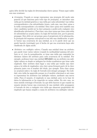 quien debe decidir las reglas de determinadas claves ajenas. Vemos aquí cuáles
son esas ocasiones:

       Jerarquías. Cuando se escoge representar una jerarquía del modo más
       general (el que funciona para todo tipo de jerarquía), se introduce una
       tabla por la entidad genérica y una tabla por cada subentidad. Las tablas
       correspondientes a las subentidades tienen, cada una, una clave ajena a
       la tabla correspondiente a la entidad. Esta clave ajena será también una
       clave candidata (podrá ser la clave primaria o podrá serlo cualquier otro
       identiﬁcador alternativo). Pues bien, esta clave ajena que tiene cada tabla
       de subentidad no acepta nulos y la regla del borrado será, por lo general,
       propagar. Esto debe ser así porque para el propietario de la información,
       la jerarquía del esquema conceptual es tan sólo una clasiﬁcación: si quie-
       re borrar una ocurrencia de una entidad, no se le puede decir que no
       puede hacerlo (restringir) por el hecho de que esa ocurrencia haya sido
       clasiﬁcada de algún modo.

       Atributos con múltiples valores. Cuando una entidad tiene un atributo
       que puede tener varios valores (cuando la cardinalidad máxima del atri-
       buto es n), tras la normalización, se tiene una tabla que contendrá los
       distintos valores del atributo para cada ocurrencia de la entidad. Por
       ejemplo, podemos tener una entidad EMPLEADO con un atributo con múl-
       tiples valores en donde se indiquen los títulos académicos que tiene cada
       empleado. Este atributo dará lugar a una tabla que tendrá una clave
       ajena a la tabla de empleados; esta clave ajena formará parte de la clave
       primaria junto con el nombre del título, por ejemplo. Esta clave ajena
       no aceptará nulos y la regla de borrado será siempre propagar. En reali-
       dad, esta tabla ha aparecido porque en el modelo relacional es así como
       se representan los atributos con múltiples valores, mediante una nueva
       tabla. Para el usuario, el empleado es una entidad, pero en la base de
       datos la información se ha repartido en varias tablas. En este caso, no
       tiene sentido restringir el borrado. Lo que debe hacerse es que cuando un
       usuario intenta borrar una ocurrencia de una entidad, debe propagarse
       el borrado de ésta a cualquier otra tabla que almacene propiedades del
       empleado que hayan surgido a causa de atributos con múltiples valores.




                                               148




  Mercedes Marqués - ISBN: 978-84-693-0146-3         148                             Bases de datos - UJI
 