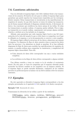 7.6. Cuestiones adicionales
    Una vez obtenido el esquema lógico, éste debe validarse frente a las transac-
ciones de los usuarios. El objetivo de este paso es validar el esquema lógico para
garantizar que puede soportar las transacciones requeridas por los correspon-
dientes usuarios. Estas transacciones se encontrarán en las especiﬁcaciones de
requisitos de usuario. Lo que debe hacerse es tratar de realizar las transaccio-
nes de forma manual utilizando el diagrama entidad-relación, el diccionario de
datos y las conexiones que establecen las claves ajenas de las tablas. Si todas
las transacciones se pueden realizar, el esquema queda validado. Pero si algu-
na transacción no se puede realizar, seguramente será porque alguna entidad,
relación o atributo no se ha incluido en el esquema.
    Además, para garantizar que cada esquema lógico local es una ﬁel repre-
sentación de la vista del usuario lo que se debe hacer es comprobar con él que
lo reﬂejado en el esquema y en la documentación es correcto y está completo.
    El esquema lógico reﬂeja la estructura de los datos a almacenar que maneja
la empresa. Un diagrama de ﬂujo de datos muestra cómo se mueven los datos
entre los procesos y los almacenes en donde se guardan. Si se han utilizado
diagramas de ﬂujo de datos para modelar las especiﬁcaciones de requisitos de
usuario, se pueden utilizar para comprobar la consistencia y completitud del
esquema lógico desarrollado. Para ello:

       Cada almacén de datos debe corresponder con una o varias entidades
       completas.

       Los atributos en los ﬂujos de datos deben corresponder a alguna entidad.

    Una última cuestión a tener en cuenta es la de estudiar el crecimiento
futuro. En este paso, se trata de comprobar que el esquema obtenido puede
acomodar los futuros cambios en los requisitos con un impacto mínimo. Si
el esquema lógico se puede extender fácilmente, cualquiera de los cambios
previstos se podrá incorporar al mismo con un efecto mínimo sobre los usuarios
existentes.


7.7. Ejemplos
   En este apartado se obtendrá el esquema lógico correspondiente a los dos
ejemplos presentados en el apartado 6.3 del capítulo 6 de diseño conceptual.

Ejemplo 7.10 Asociación de cines.

Comenzamos la obtención de las tablas a partir de las entidades:

       CINES(nombre, calle, número, teléfono, TARIFA(tipo, precio))
       PELÍCULAS(título, director, protagonista1, protagonista2,

                                               149




  Mercedes Marqués - ISBN: 978-84-693-0146-3         149                             Bases de datos - UJI
 