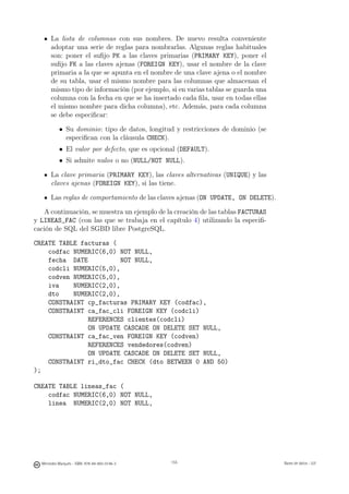La lista de columnas con sus nombres. De nuevo resulta conveniente
       adoptar una serie de reglas para nombrarlas. Algunas reglas habituales
       son: poner el suﬁjo PK a las claves primarias (PRIMARY KEY), poner el
       suﬁjo FK a las claves ajenas (FOREIGN KEY), usar el nombre de la clave
       primaria a la que se apunta en el nombre de una clave ajena o el nombre
       de su tabla, usar el mismo nombre para las columnas que almacenan el
       mismo tipo de información (por ejemplo, si en varias tablas se guarda una
       columna con la fecha en que se ha insertado cada ﬁla, usar en todas ellas
       el mismo nombre para dicha columna), etc. Además, para cada columna
       se debe especiﬁcar:

           • Su dominio: tipo de datos, longitud y restricciones de dominio (se
             especiﬁcan con la cláusula CHECK).
           • El valor por defecto, que es opcional (DEFAULT).
           • Si admite nulos o no (NULL/NOT NULL).

       La clave primaria (PRIMARY KEY), las claves alternativas (UNIQUE) y las
       claves ajenas (FOREIGN KEY), si las tiene.

       Las reglas de comportamiento de las claves ajenas (ON UPDATE, ON DELETE).

   A continuación, se muestra un ejemplo de la creación de las tablas FACTURAS
y LINEAS_FAC (con las que se trabaja en el capítulo 4) utilizando la especiﬁ-
cación de SQL del SGBD libre PostgreSQL.

CREATE TABLE facturas (
    codfac NUMERIC(6,0) NOT NULL,
    fecha DATE           NOT NULL,
    codcli NUMERIC(5,0),
    codven NUMERIC(5,0),
    iva    NUMERIC(2,0),
    dto    NUMERIC(2,0),
    CONSTRAINT cp_facturas PRIMARY KEY (codfac),
    CONSTRAINT ca_fac_cli FOREIGN KEY (codcli)
               REFERENCES clientes(codcli)
               ON UPDATE CASCADE ON DELETE SET NULL,
    CONSTRAINT ca_fac_ven FOREIGN KEY (codven)
               REFERENCES vendedores(codven)
               ON UPDATE CASCADE ON DELETE SET NULL,
    CONSTRAINT ri_dto_fac CHECK (dto BETWEEN 0 AND 50)
);

CREATE TABLE lineas_fac (
    codfac NUMERIC(6,0) NOT NULL,
    linea NUMERIC(2,0) NOT NULL,

                                               155




  Mercedes Marqués - ISBN: 978-84-693-0146-3         155                           Bases de datos - UJI
 