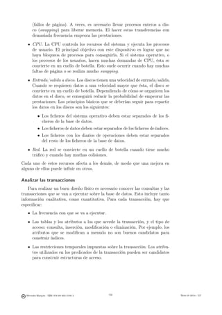 (fallos de página). A veces, es necesario llevar procesos enteros a dis-
       co (swapping) para liberar memoria. El hacer estas transferencias con
       demasiada frecuencia empeora las prestaciones.
       CPU. La CPU controla los recursos del sistema y ejecuta los procesos
       de usuario. El principal objetivo con este dispositivo es lograr que no
       haya bloqueos de procesos para conseguirla. Si el sistema operativo, o
       los procesos de los usuarios, hacen muchas demandas de CPU, ésta se
       convierte en un cuello de botella. Esto suele ocurrir cuando hay muchas
       faltas de página o se realiza mucho swapping.
       Entrada/salida a disco. Los discos tienen una velocidad de entrada/salida.
       Cuando se requieren datos a una velocidad mayor que ésta, el disco se
       convierte en un cuello de botella. Dependiendo de cómo se organicen los
       datos en el disco, se conseguirá reducir la probabilidad de empeorar las
       prestaciones. Los principios básicos que se deberían seguir para repartir
       los datos en los discos son los siguientes:
           • Los ﬁcheros del sistema operativo deben estar separados de los ﬁ-
             cheros de la base de datos.
           • Los ﬁcheros de datos deben estar separados de los ﬁcheros de índices.
           • Los ﬁcheros con los diarios de operaciones deben estar separados
             del resto de los ﬁcheros de la base de datos.
       Red. La red se convierte en un cuello de botella cuando tiene mucho
       tráﬁco y cuando hay muchas colisiones.
Cada uno de estos recursos afecta a los demás, de modo que una mejora en
alguno de ellos puede inﬂuir en otros.

Analizar las transacciones
    Para realizar un buen diseño físico es necesario conocer las consultas y las
transacciones que se van a ejecutar sobre la base de datos. Esto incluye tanto
información cualitativa, como cuantitativa. Para cada transacción, hay que
especiﬁcar:
       La frecuencia con que se va a ejecutar.
       Las tablas y los atributos a los que accede la transacción, y el tipo de
       acceso: consulta, inserción, modiﬁcación o eliminación. Por ejemplo, los
       atributos que se modiﬁcan a menudo no son buenos candidatos para
       construir índices.
       Las restricciones temporales impuestas sobre la transacción. Los atribu-
       tos utilizados en los predicados de la transacción pueden ser candidatos
       para construir estructuras de acceso.

                                               158




  Mercedes Marqués - ISBN: 978-84-693-0146-3         158                             Bases de datos - UJI
 